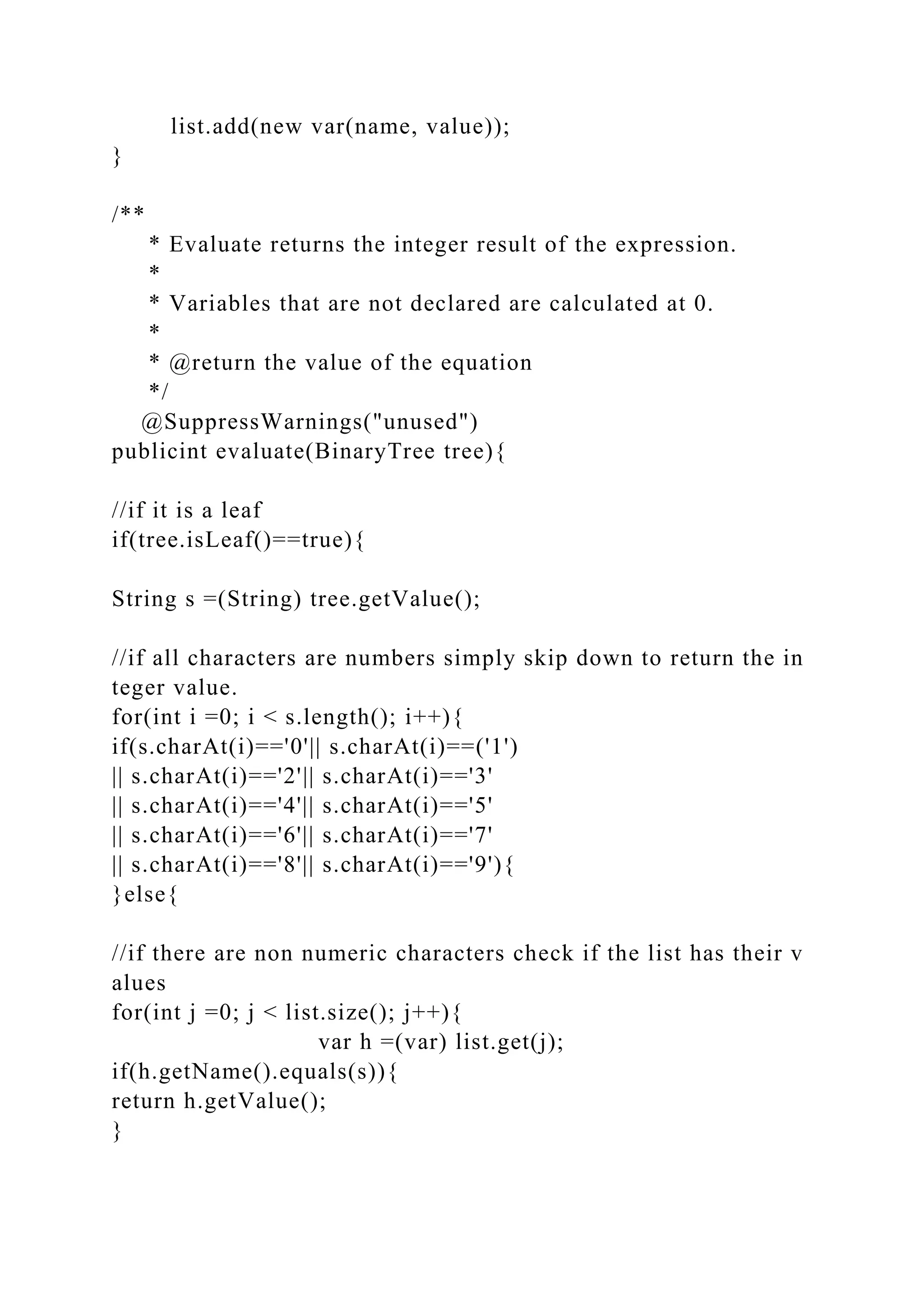 list.add(new var(name, value));
}
/**
* Evaluate returns the integer result of the expression.
*
* Variables that are not declared are calculated at 0.
*
* @return the value of the equation
*/
@SuppressWarnings("unused")
publicint evaluate(BinaryTree tree){
//if it is a leaf
if(tree.isLeaf()==true){
String s =(String) tree.getValue();
//if all characters are numbers simply skip down to return the in
teger value.
for(int i =0; i < s.length(); i++){
if(s.charAt(i)=='0'|| s.charAt(i)==('1')
|| s.charAt(i)=='2'|| s.charAt(i)=='3'
|| s.charAt(i)=='4'|| s.charAt(i)=='5'
|| s.charAt(i)=='6'|| s.charAt(i)=='7'
|| s.charAt(i)=='8'|| s.charAt(i)=='9'){
}else{
//if there are non numeric characters check if the list has their v
alues
for(int j =0; j < list.size(); j++){
var h =(var) list.get(j);
if(h.getName().equals(s)){
return h.getValue();
}
 