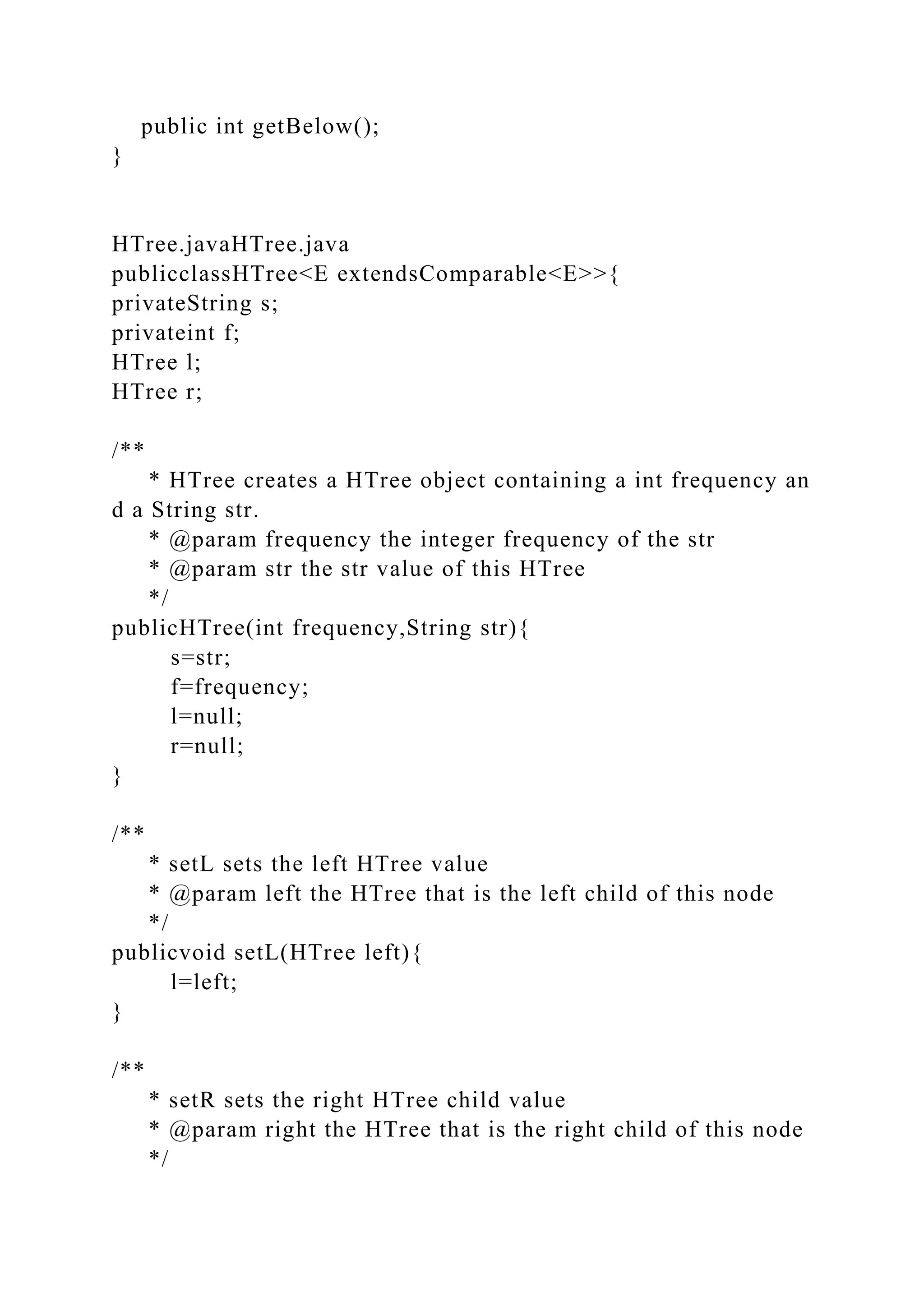 public int getBelow();
}
HTree.javaHTree.java
publicclassHTree<E extendsComparable<E>>{
privateString s;
privateint f;
HTree l;
HTree r;
/**
* HTree creates a HTree object containing a int frequency an
d a String str.
* @param frequency the integer frequency of the str
* @param str the str value of this HTree
*/
publicHTree(int frequency,String str){
s=str;
f=frequency;
l=null;
r=null;
}
/**
* setL sets the left HTree value
* @param left the HTree that is the left child of this node
*/
publicvoid setL(HTree left){
l=left;
}
/**
* setR sets the right HTree child value
* @param right the HTree that is the right child of this node
*/
 