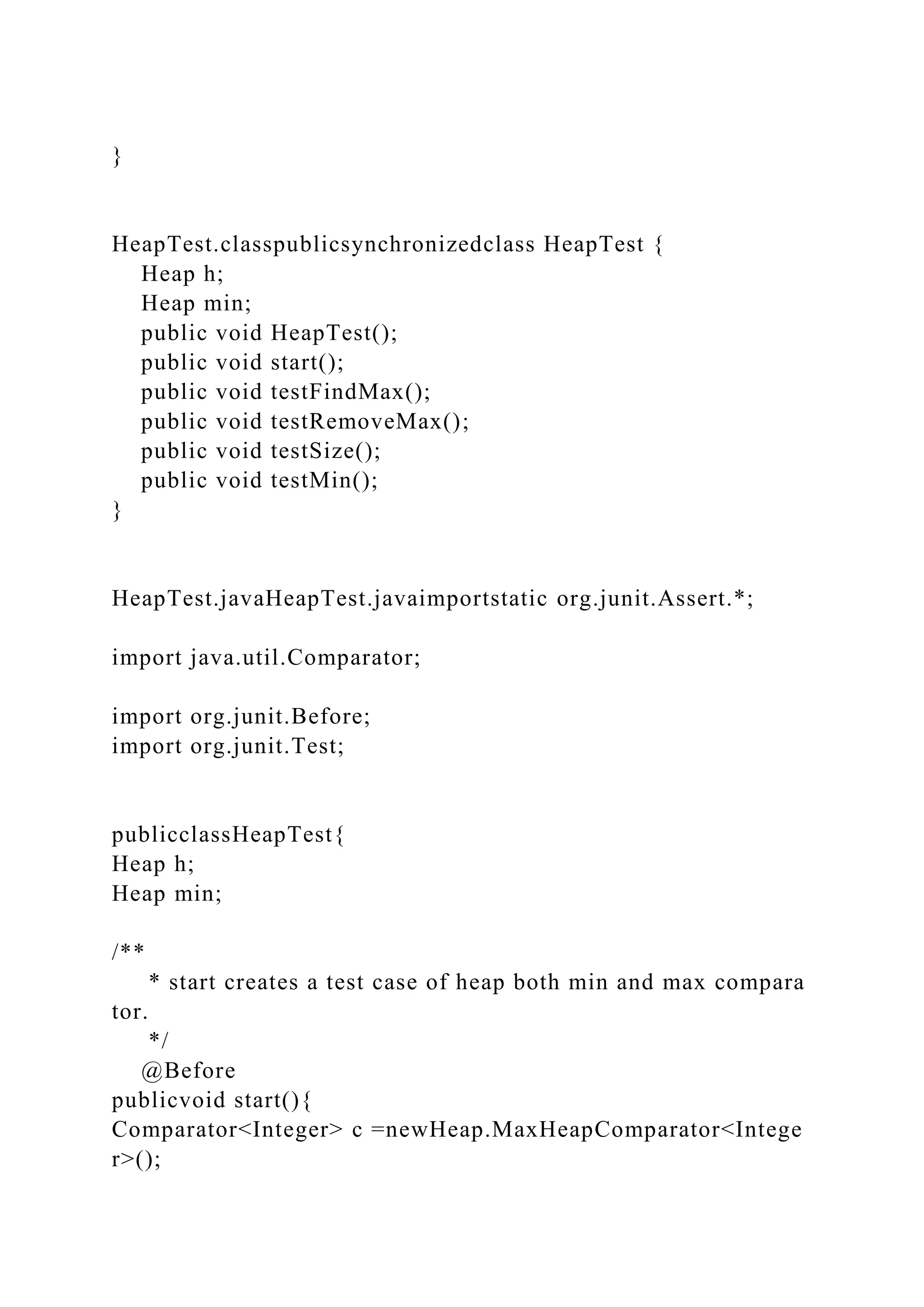 }
HeapTest.classpublicsynchronizedclass HeapTest {
Heap h;
Heap min;
public void HeapTest();
public void start();
public void testFindMax();
public void testRemoveMax();
public void testSize();
public void testMin();
}
HeapTest.javaHeapTest.javaimportstatic org.junit.Assert.*;
import java.util.Comparator;
import org.junit.Before;
import org.junit.Test;
publicclassHeapTest{
Heap h;
Heap min;
/**
* start creates a test case of heap both min and max compara
tor.
*/
@Before
publicvoid start(){
Comparator<Integer> c =newHeap.MaxHeapComparator<Intege
r>();
 