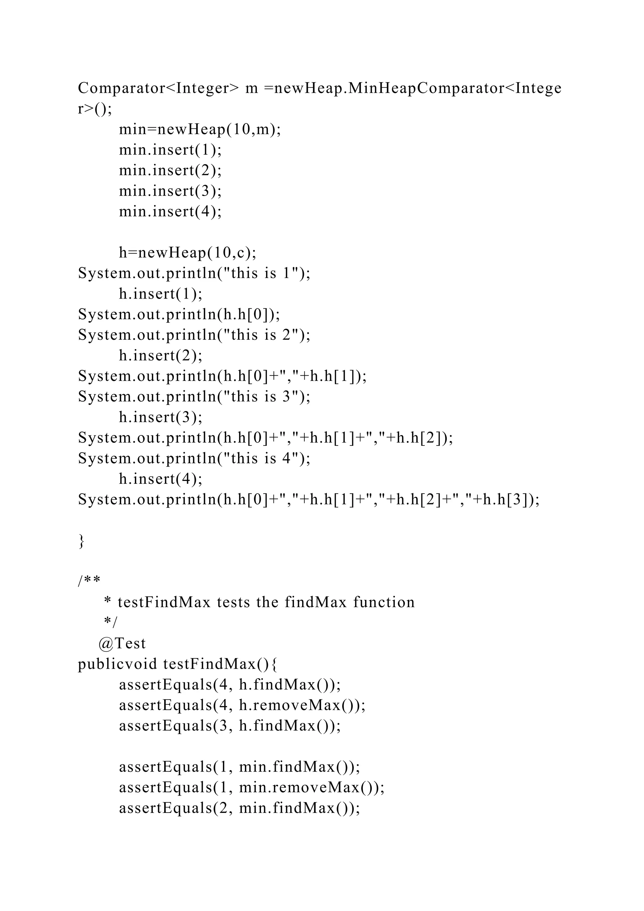 Comparator<Integer> m =newHeap.MinHeapComparator<Intege
r>();
min=newHeap(10,m);
min.insert(1);
min.insert(2);
min.insert(3);
min.insert(4);
h=newHeap(10,c);
System.out.println("this is 1");
h.insert(1);
System.out.println(h.h[0]);
System.out.println("this is 2");
h.insert(2);
System.out.println(h.h[0]+","+h.h[1]);
System.out.println("this is 3");
h.insert(3);
System.out.println(h.h[0]+","+h.h[1]+","+h.h[2]);
System.out.println("this is 4");
h.insert(4);
System.out.println(h.h[0]+","+h.h[1]+","+h.h[2]+","+h.h[3]);
}
/**
* testFindMax tests the findMax function
*/
@Test
publicvoid testFindMax(){
assertEquals(4, h.findMax());
assertEquals(4, h.removeMax());
assertEquals(3, h.findMax());
assertEquals(1, min.findMax());
assertEquals(1, min.removeMax());
assertEquals(2, min.findMax());
 