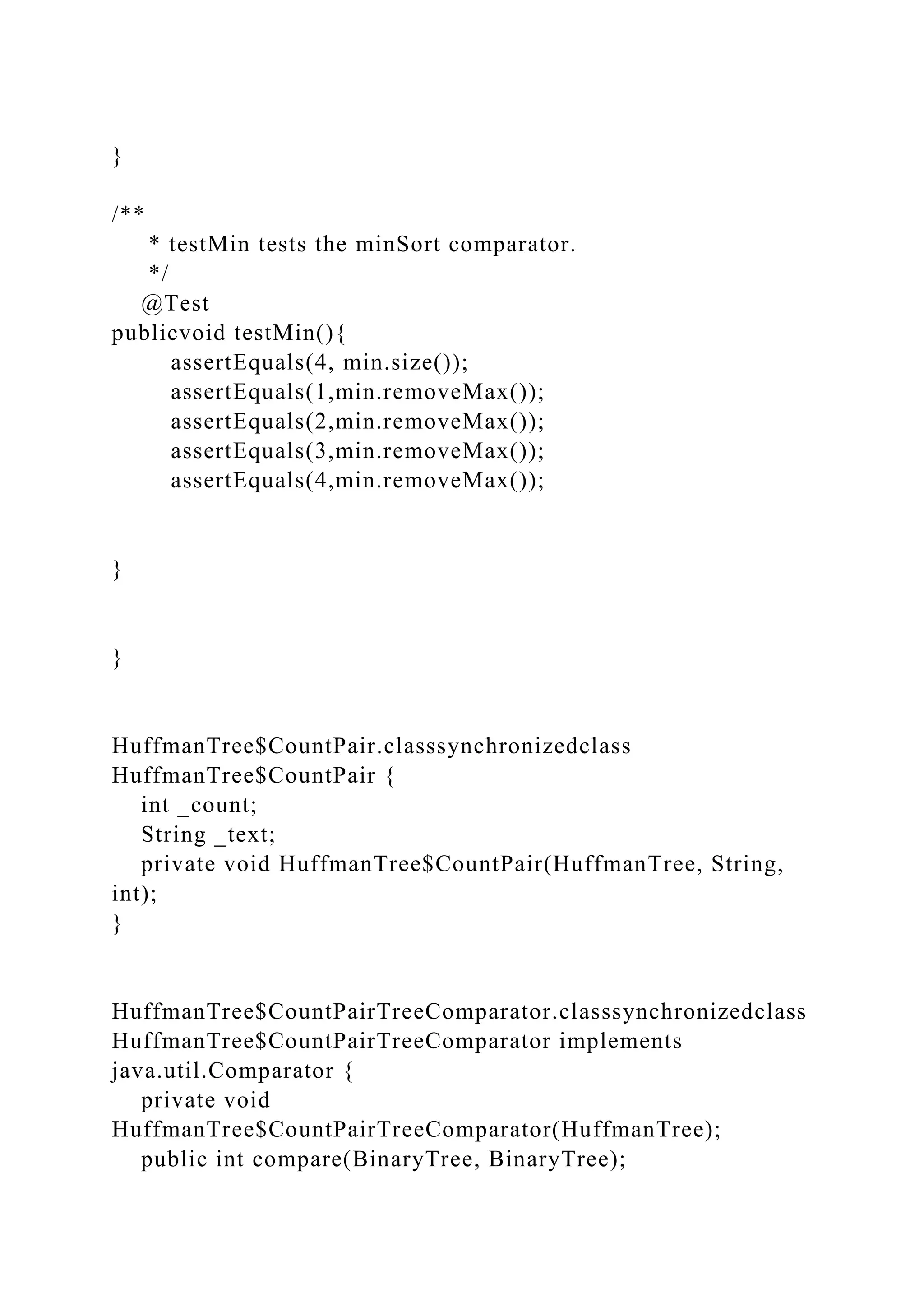 }
/**
* testMin tests the minSort comparator.
*/
@Test
publicvoid testMin(){
assertEquals(4, min.size());
assertEquals(1,min.removeMax());
assertEquals(2,min.removeMax());
assertEquals(3,min.removeMax());
assertEquals(4,min.removeMax());
}
}
HuffmanTree$CountPair.classsynchronizedclass
HuffmanTree$CountPair {
int _count;
String _text;
private void HuffmanTree$CountPair(HuffmanTree, String,
int);
}
HuffmanTree$CountPairTreeComparator.classsynchronizedclass
HuffmanTree$CountPairTreeComparator implements
java.util.Comparator {
private void
HuffmanTree$CountPairTreeComparator(HuffmanTree);
public int compare(BinaryTree, BinaryTree);
 