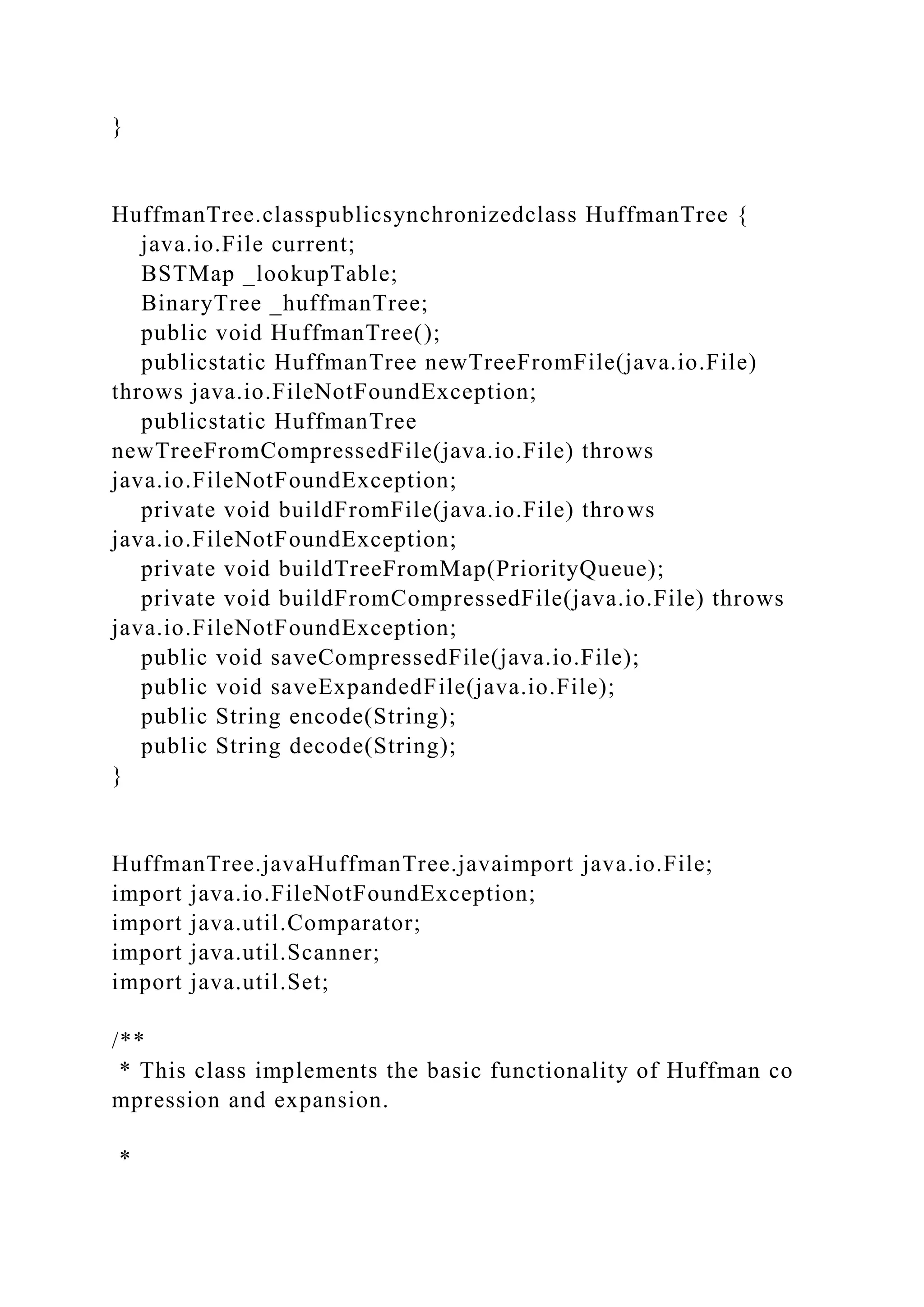 }
HuffmanTree.classpublicsynchronizedclass HuffmanTree {
java.io.File current;
BSTMap _lookupTable;
BinaryTree _huffmanTree;
public void HuffmanTree();
publicstatic HuffmanTree newTreeFromFile(java.io.File)
throws java.io.FileNotFoundException;
publicstatic HuffmanTree
newTreeFromCompressedFile(java.io.File) throws
java.io.FileNotFoundException;
private void buildFromFile(java.io.File) throws
java.io.FileNotFoundException;
private void buildTreeFromMap(PriorityQueue);
private void buildFromCompressedFile(java.io.File) throws
java.io.FileNotFoundException;
public void saveCompressedFile(java.io.File);
public void saveExpandedFile(java.io.File);
public String encode(String);
public String decode(String);
}
HuffmanTree.javaHuffmanTree.javaimport java.io.File;
import java.io.FileNotFoundException;
import java.util.Comparator;
import java.util.Scanner;
import java.util.Set;
/**
* This class implements the basic functionality of Huffman co
mpression and expansion.
*
 