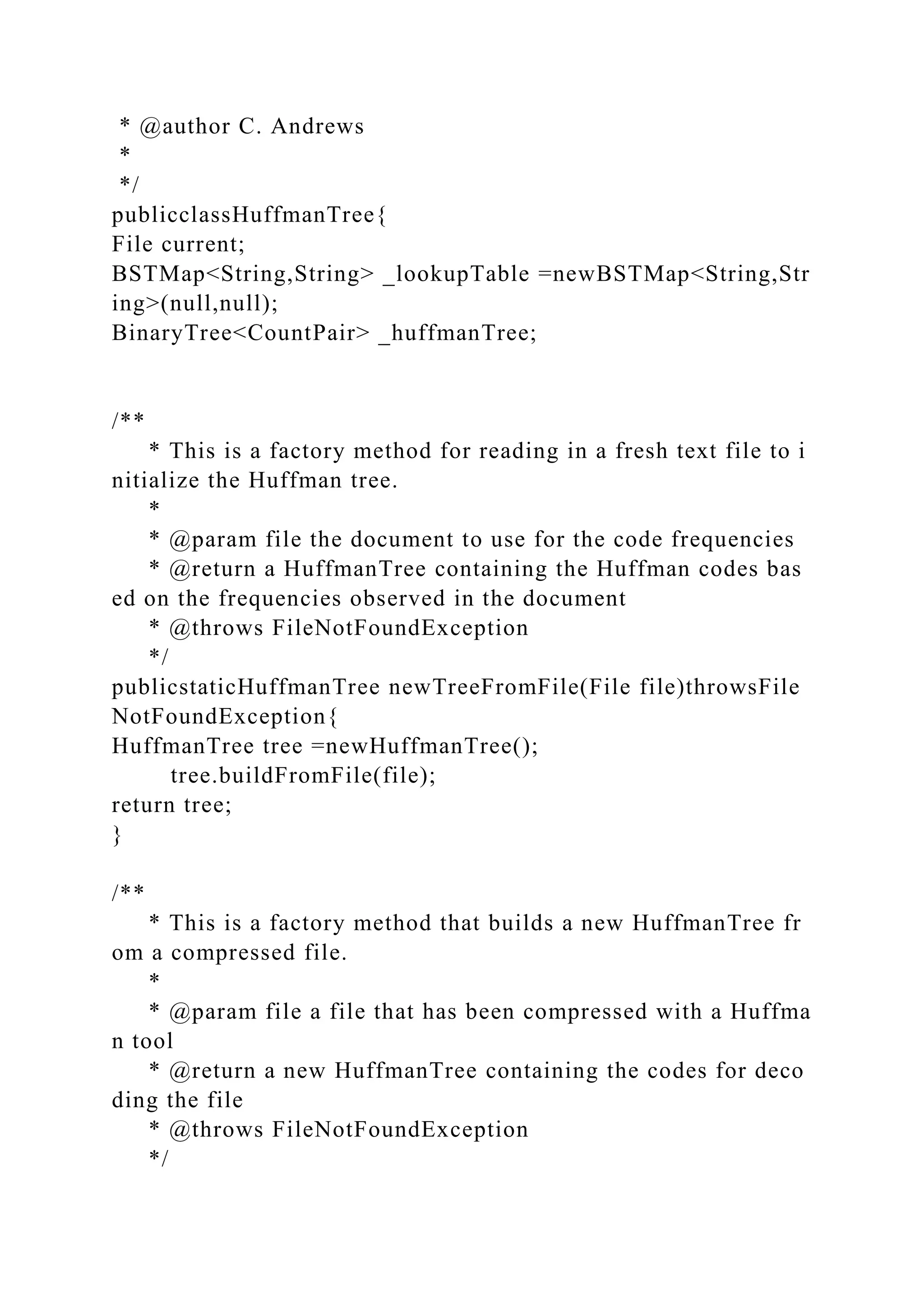 * @author C. Andrews
*
*/
publicclassHuffmanTree{
File current;
BSTMap<String,String> _lookupTable =newBSTMap<String,Str
ing>(null,null);
BinaryTree<CountPair> _huffmanTree;
/**
* This is a factory method for reading in a fresh text file to i
nitialize the Huffman tree.
*
* @param file the document to use for the code frequencies
* @return a HuffmanTree containing the Huffman codes bas
ed on the frequencies observed in the document
* @throws FileNotFoundException
*/
publicstaticHuffmanTree newTreeFromFile(File file)throwsFile
NotFoundException{
HuffmanTree tree =newHuffmanTree();
tree.buildFromFile(file);
return tree;
}
/**
* This is a factory method that builds a new HuffmanTree fr
om a compressed file.
*
* @param file a file that has been compressed with a Huffma
n tool
* @return a new HuffmanTree containing the codes for deco
ding the file
* @throws FileNotFoundException
*/
 