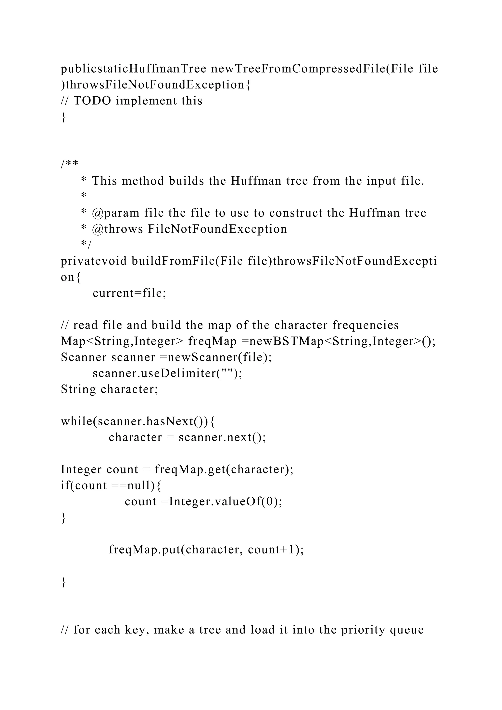 publicstaticHuffmanTree newTreeFromCompressedFile(File file
)throwsFileNotFoundException{
// TODO implement this
}
/**
* This method builds the Huffman tree from the input file.
*
* @param file the file to use to construct the Huffman tree
* @throws FileNotFoundException
*/
privatevoid buildFromFile(File file)throwsFileNotFoundExcepti
on{
current=file;
// read file and build the map of the character frequencies
Map<String,Integer> freqMap =newBSTMap<String,Integer>();
Scanner scanner =newScanner(file);
scanner.useDelimiter("");
String character;
while(scanner.hasNext()){
character = scanner.next();
Integer count = freqMap.get(character);
if(count ==null){
count =Integer.valueOf(0);
}
freqMap.put(character, count+1);
}
// for each key, make a tree and load it into the priority queue
 