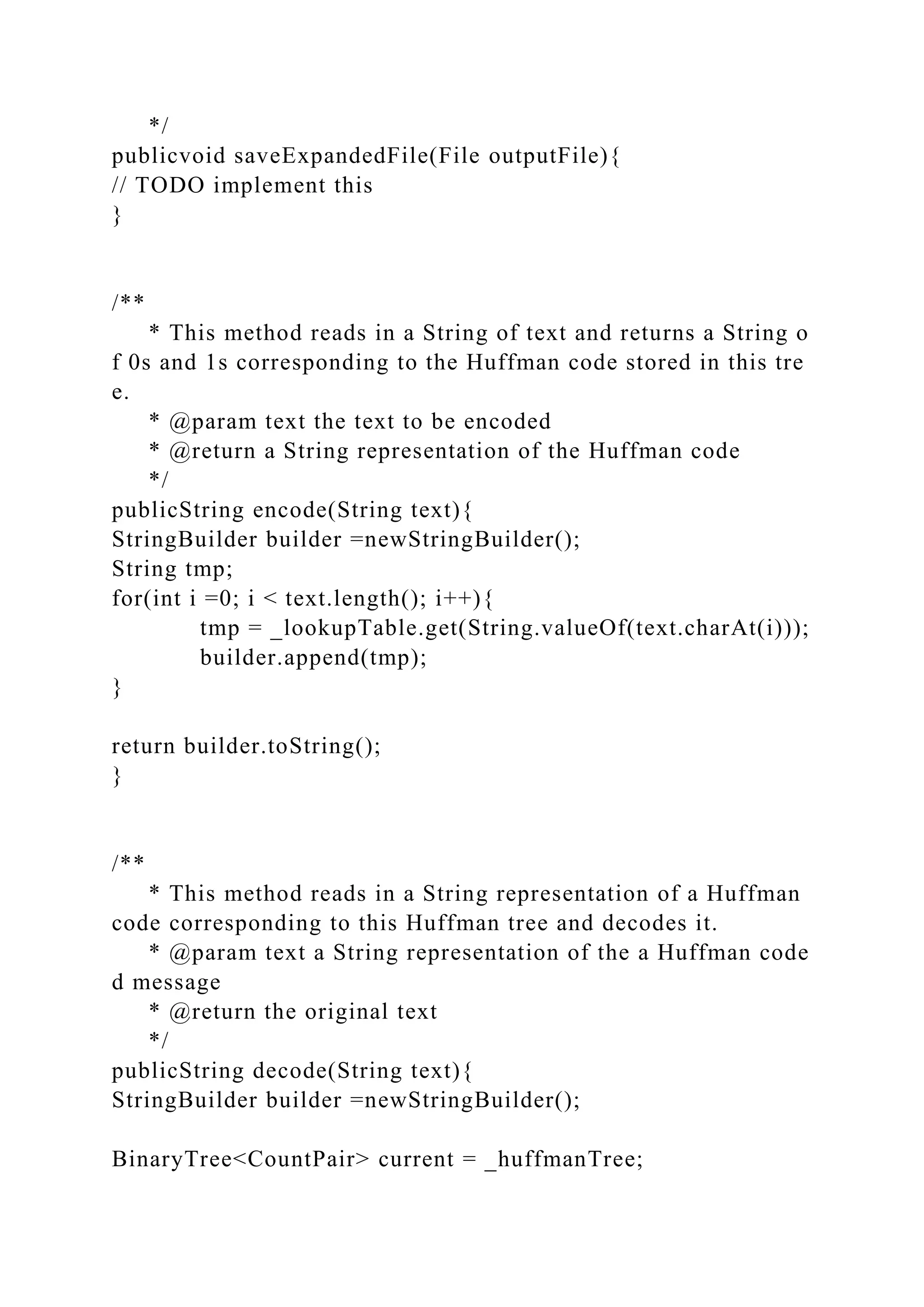 */
publicvoid saveExpandedFile(File outputFile){
// TODO implement this
}
/**
* This method reads in a String of text and returns a String o
f 0s and 1s corresponding to the Huffman code stored in this tre
e.
* @param text the text to be encoded
* @return a String representation of the Huffman code
*/
publicString encode(String text){
StringBuilder builder =newStringBuilder();
String tmp;
for(int i =0; i < text.length(); i++){
tmp = _lookupTable.get(String.valueOf(text.charAt(i)));
builder.append(tmp);
}
return builder.toString();
}
/**
* This method reads in a String representation of a Huffman
code corresponding to this Huffman tree and decodes it.
* @param text a String representation of the a Huffman code
d message
* @return the original text
*/
publicString decode(String text){
StringBuilder builder =newStringBuilder();
BinaryTree<CountPair> current = _huffmanTree;
 