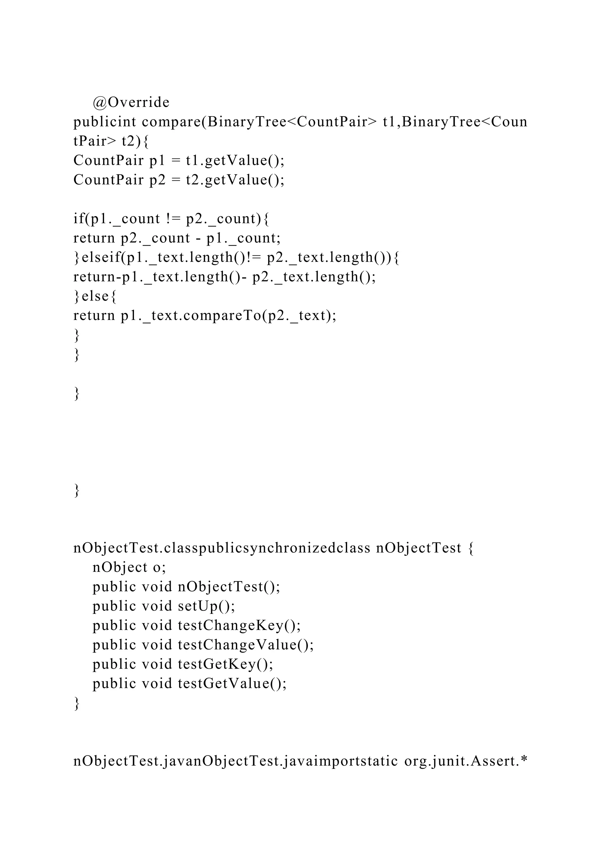 @Override
publicint compare(BinaryTree<CountPair> t1,BinaryTree<Coun
tPair> t2){
CountPair p1 = t1.getValue();
CountPair p2 = t2.getValue();
if(p1._count != p2._count){
return p2._count - p1._count;
}elseif(p1._text.length()!= p2._text.length()){
return-p1._text.length()- p2._text.length();
}else{
return p1._text.compareTo(p2._text);
}
}
}
}
nObjectTest.classpublicsynchronizedclass nObjectTest {
nObject o;
public void nObjectTest();
public void setUp();
public void testChangeKey();
public void testChangeValue();
public void testGetKey();
public void testGetValue();
}
nObjectTest.javanObjectTest.javaimportstatic org.junit.Assert.*
 