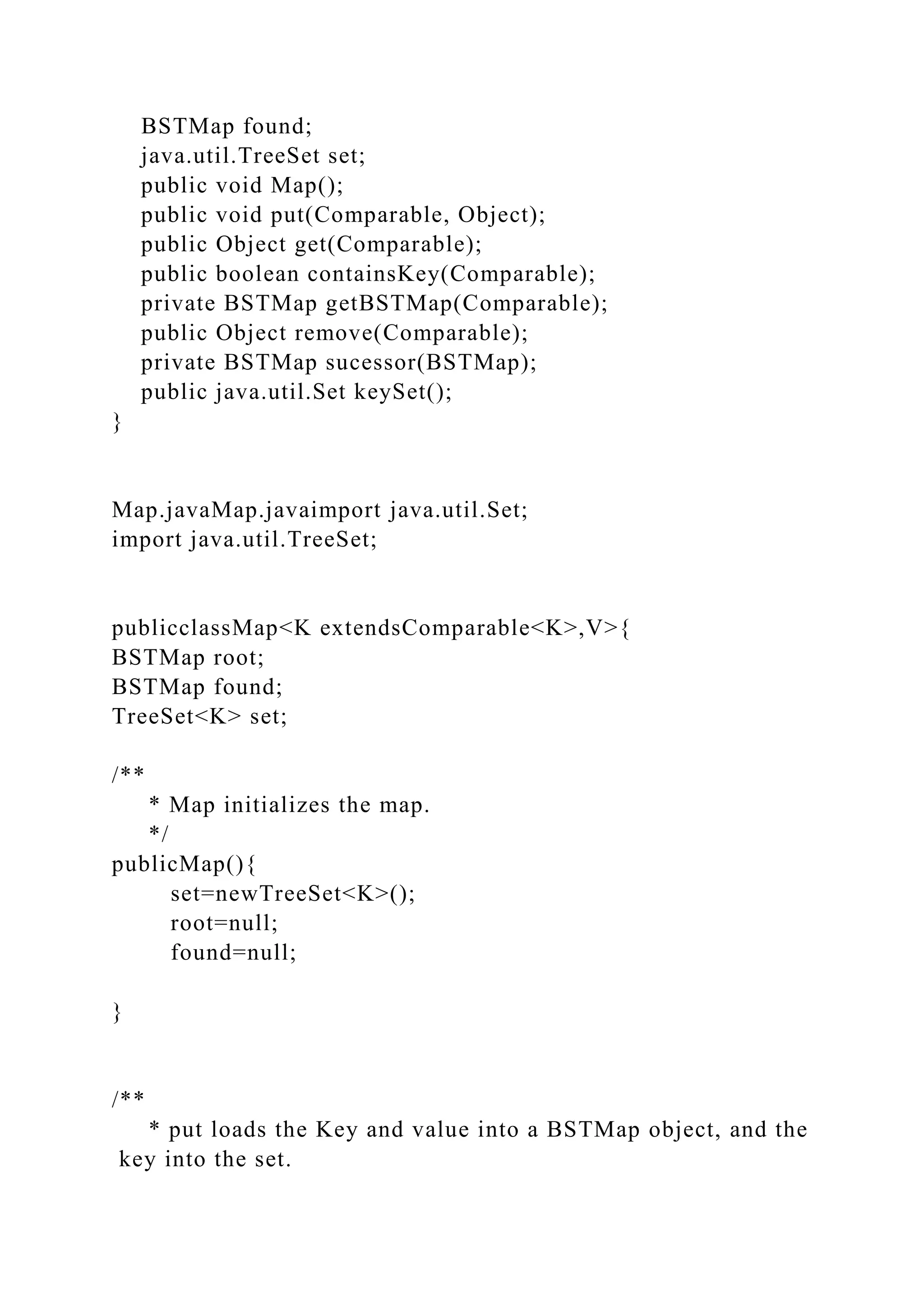 BSTMap found;
java.util.TreeSet set;
public void Map();
public void put(Comparable, Object);
public Object get(Comparable);
public boolean containsKey(Comparable);
private BSTMap getBSTMap(Comparable);
public Object remove(Comparable);
private BSTMap sucessor(BSTMap);
public java.util.Set keySet();
}
Map.javaMap.javaimport java.util.Set;
import java.util.TreeSet;
publicclassMap<K extendsComparable<K>,V>{
BSTMap root;
BSTMap found;
TreeSet<K> set;
/**
* Map initializes the map.
*/
publicMap(){
set=newTreeSet<K>();
root=null;
found=null;
}
/**
* put loads the Key and value into a BSTMap object, and the
key into the set.
 