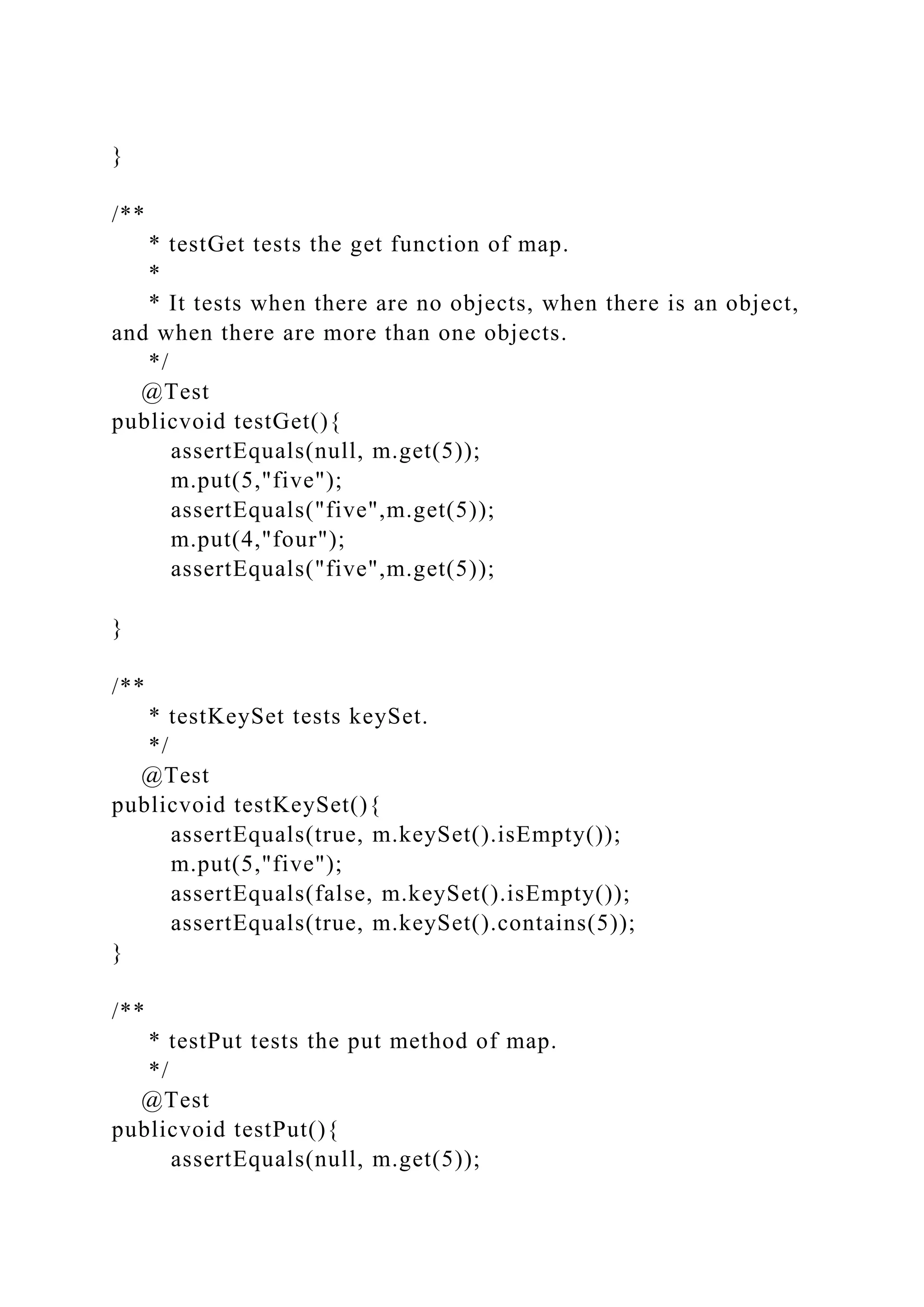 }
/**
* testGet tests the get function of map.
*
* It tests when there are no objects, when there is an object,
and when there are more than one objects.
*/
@Test
publicvoid testGet(){
assertEquals(null, m.get(5));
m.put(5,"five");
assertEquals("five",m.get(5));
m.put(4,"four");
assertEquals("five",m.get(5));
}
/**
* testKeySet tests keySet.
*/
@Test
publicvoid testKeySet(){
assertEquals(true, m.keySet().isEmpty());
m.put(5,"five");
assertEquals(false, m.keySet().isEmpty());
assertEquals(true, m.keySet().contains(5));
}
/**
* testPut tests the put method of map.
*/
@Test
publicvoid testPut(){
assertEquals(null, m.get(5));
 