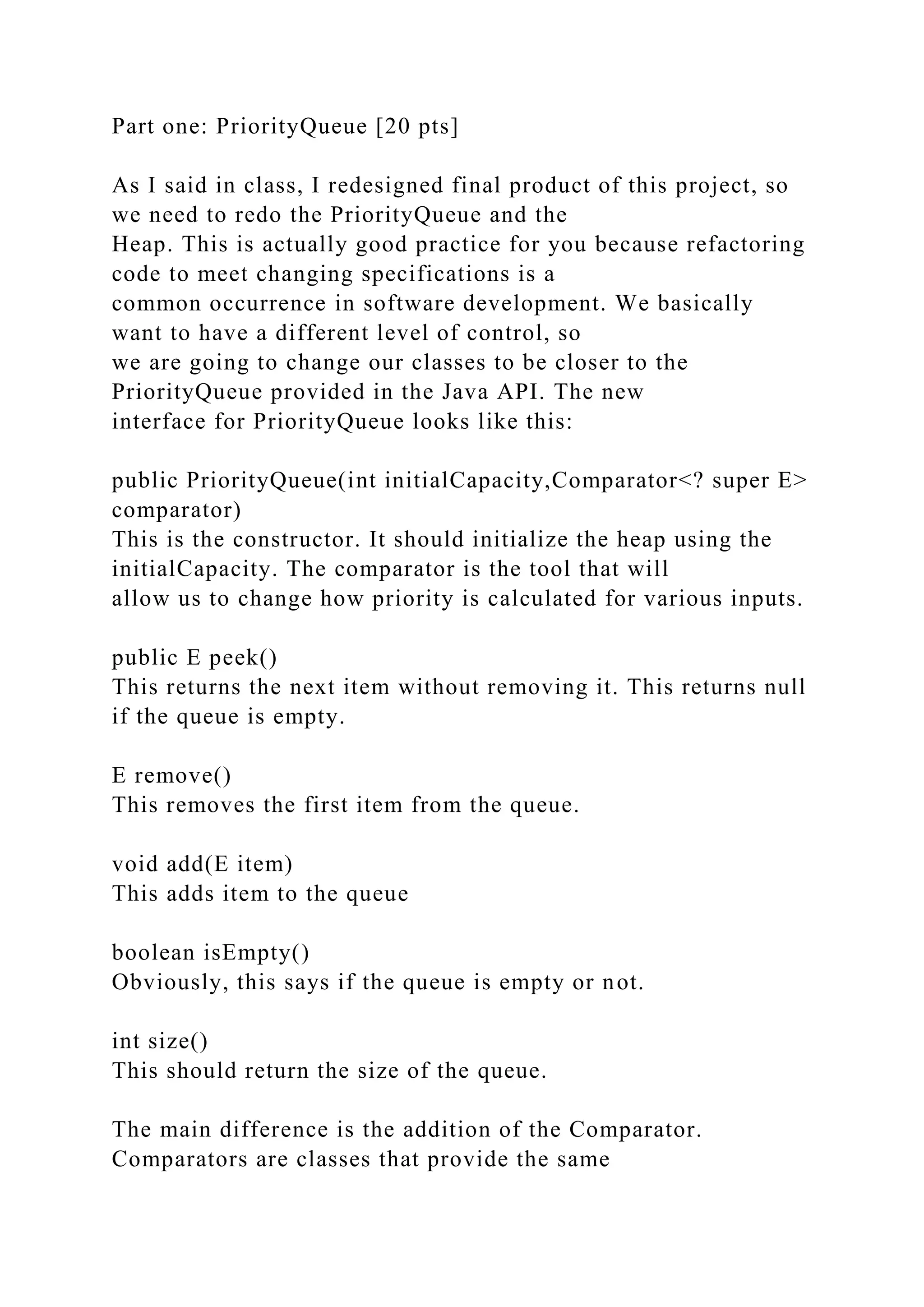 Part one: PriorityQueue [20 pts]
As I said in class, I redesigned final product of this project, so
we need to redo the PriorityQueue and the
Heap. This is actually good practice for you because refactoring
code to meet changing specifications is a
common occurrence in software development. We basically
want to have a different level of control, so
we are going to change our classes to be closer to the
PriorityQueue provided in the Java API. The new
interface for PriorityQueue looks like this:
public PriorityQueue(int initialCapacity,Comparator<? super E>
comparator)
This is the constructor. It should initialize the heap using the
initialCapacity. The comparator is the tool that will
allow us to change how priority is calculated for various inputs.
public E peek()
This returns the next item without removing it. This returns null
if the queue is empty.
E remove()
This removes the first item from the queue.
void add(E item)
This adds item to the queue
boolean isEmpty()
Obviously, this says if the queue is empty or not.
int size()
This should return the size of the queue.
The main difference is the addition of the Comparator.
Comparators are classes that provide the same
 