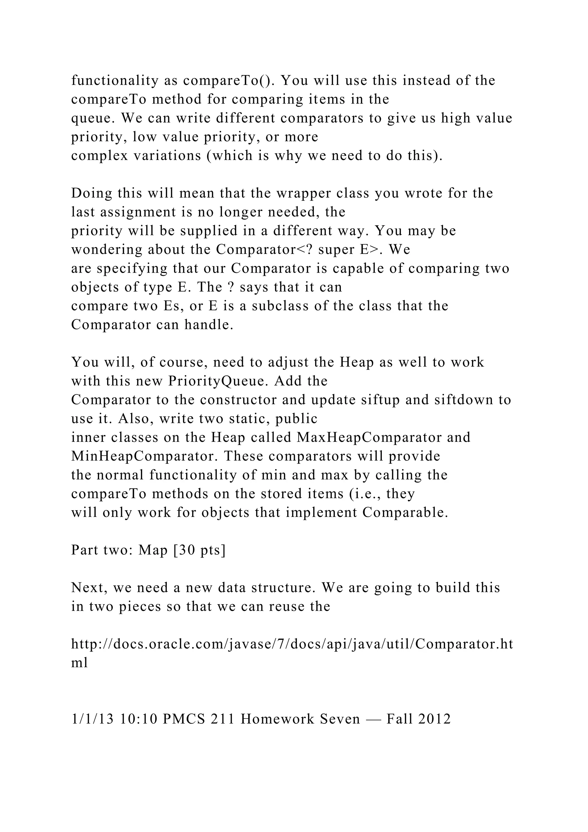 functionality as compareTo(). You will use this instead of the
compareTo method for comparing items in the
queue. We can write different comparators to give us high value
priority, low value priority, or more
complex variations (which is why we need to do this).
Doing this will mean that the wrapper class you wrote for the
last assignment is no longer needed, the
priority will be supplied in a different way. You may be
wondering about the Comparator<? super E>. We
are specifying that our Comparator is capable of comparing two
objects of type E. The ? says that it can
compare two Es, or E is a subclass of the class that the
Comparator can handle.
You will, of course, need to adjust the Heap as well to work
with this new PriorityQueue. Add the
Comparator to the constructor and update siftup and siftdown to
use it. Also, write two static, public
inner classes on the Heap called MaxHeapComparator and
MinHeapComparator. These comparators will provide
the normal functionality of min and max by calling the
compareTo methods on the stored items (i.e., they
will only work for objects that implement Comparable.
Part two: Map [30 pts]
Next, we need a new data structure. We are going to build this
in two pieces so that we can reuse the
http://docs.oracle.com/javase/7/docs/api/java/util/Comparator.ht
ml
1/1/13 10:10 PMCS 211 Homework Seven — Fall 2012
 