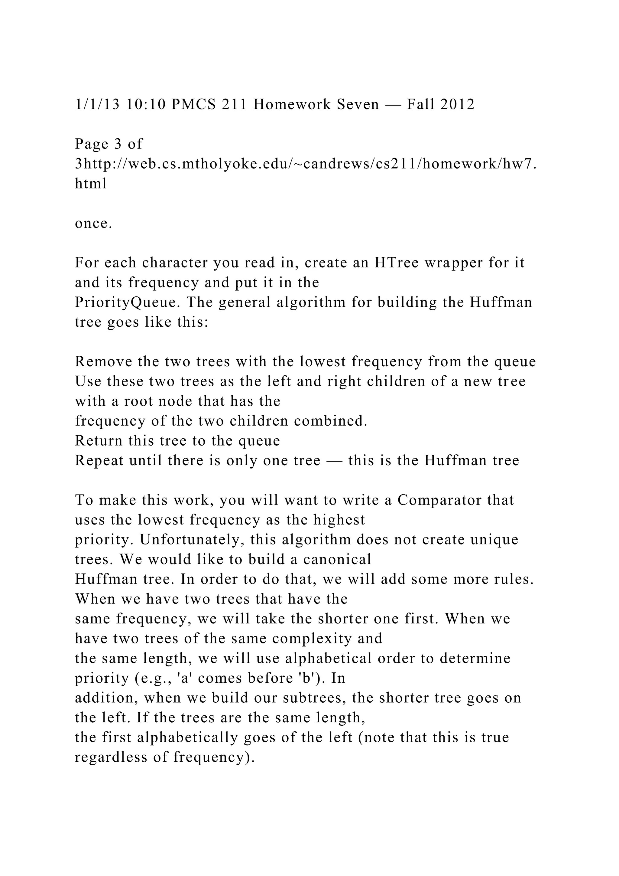 1/1/13 10:10 PMCS 211 Homework Seven — Fall 2012
Page 3 of
3http://web.cs.mtholyoke.edu/~candrews/cs211/homework/hw7.
html
once.
For each character you read in, create an HTree wrapper for it
and its frequency and put it in the
PriorityQueue. The general algorithm for building the Huffman
tree goes like this:
Remove the two trees with the lowest frequency from the queue
Use these two trees as the left and right children of a new tree
with a root node that has the
frequency of the two children combined.
Return this tree to the queue
Repeat until there is only one tree — this is the Huffman tree
To make this work, you will want to write a Comparator that
uses the lowest frequency as the highest
priority. Unfortunately, this algorithm does not create unique
trees. We would like to build a canonical
Huffman tree. In order to do that, we will add some more rules.
When we have two trees that have the
same frequency, we will take the shorter one first. When we
have two trees of the same complexity and
the same length, we will use alphabetical order to determine
priority (e.g., 'a' comes before 'b'). In
addition, when we build our subtrees, the shorter tree goes on
the left. If the trees are the same length,
the first alphabetically goes of the left (note that this is true
regardless of frequency).
 