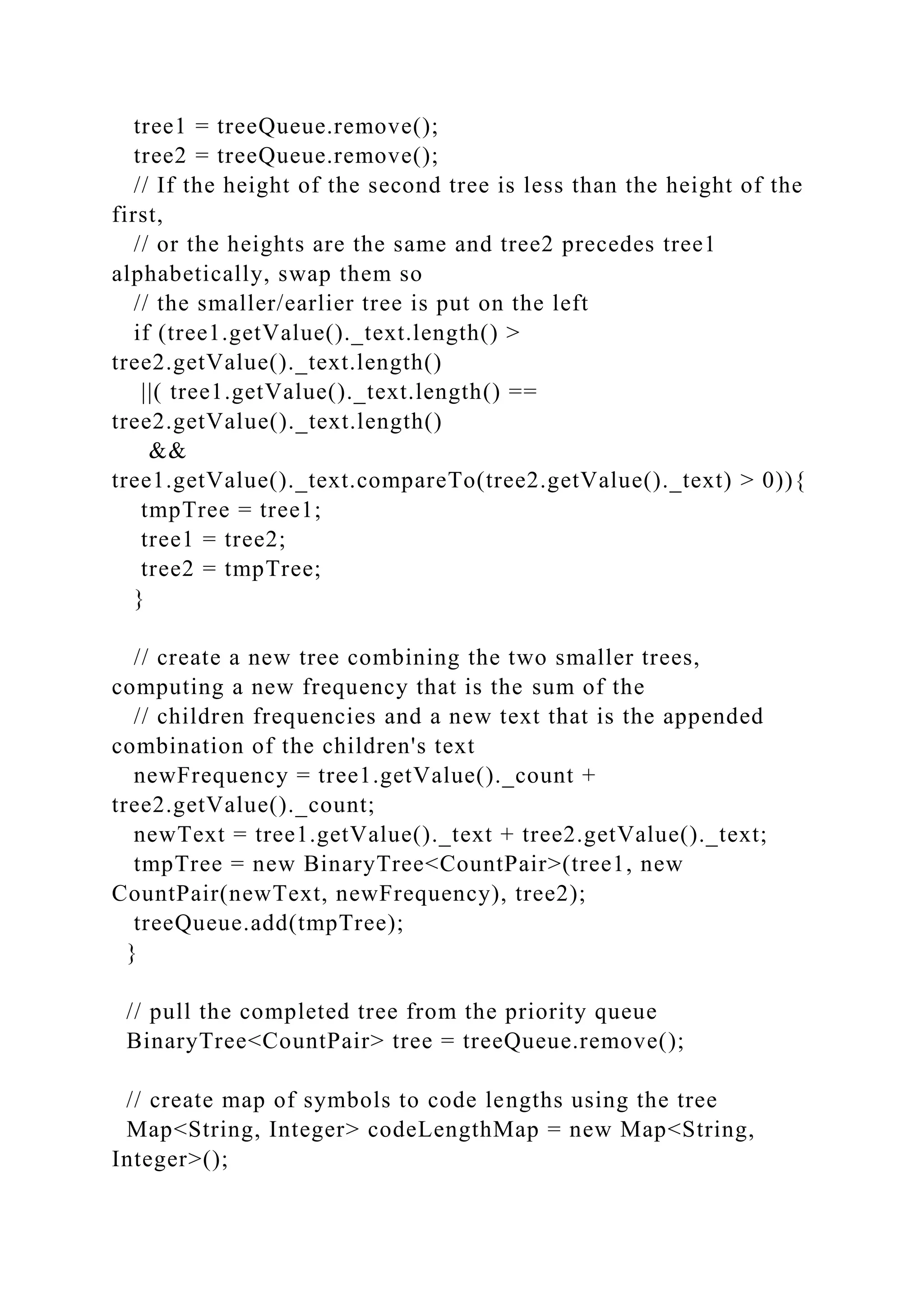 tree1 = treeQueue.remove();
tree2 = treeQueue.remove();
// If the height of the second tree is less than the height of the
first,
// or the heights are the same and tree2 precedes tree1
alphabetically, swap them so
// the smaller/earlier tree is put on the left
if (tree1.getValue()._text.length() >
tree2.getValue()._text.length()
||( tree1.getValue()._text.length() ==
tree2.getValue()._text.length()
&&
tree1.getValue()._text.compareTo(tree2.getValue()._text) > 0)){
tmpTree = tree1;
tree1 = tree2;
tree2 = tmpTree;
}
// create a new tree combining the two smaller trees,
computing a new frequency that is the sum of the
// children frequencies and a new text that is the appended
combination of the children's text
newFrequency = tree1.getValue()._count +
tree2.getValue()._count;
newText = tree1.getValue()._text + tree2.getValue()._text;
tmpTree = new BinaryTree<CountPair>(tree1, new
CountPair(newText, newFrequency), tree2);
treeQueue.add(tmpTree);
}
// pull the completed tree from the priority queue
BinaryTree<CountPair> tree = treeQueue.remove();
// create map of symbols to code lengths using the tree
Map<String, Integer> codeLengthMap = new Map<String,
Integer>();
 