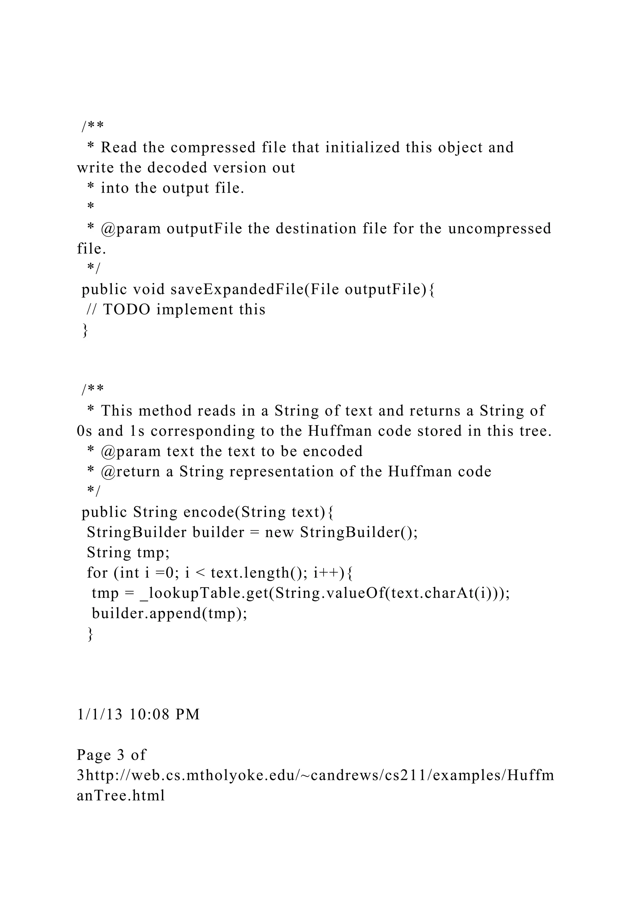 /**
* Read the compressed file that initialized this object and
write the decoded version out
* into the output file.
*
* @param outputFile the destination file for the uncompressed
file.
*/
public void saveExpandedFile(File outputFile){
// TODO implement this
}
/**
* This method reads in a String of text and returns a String of
0s and 1s corresponding to the Huffman code stored in this tree.
* @param text the text to be encoded
* @return a String representation of the Huffman code
*/
public String encode(String text){
StringBuilder builder = new StringBuilder();
String tmp;
for (int i =0; i < text.length(); i++){
tmp = _lookupTable.get(String.valueOf(text.charAt(i)));
builder.append(tmp);
}
1/1/13 10:08 PM
Page 3 of
3http://web.cs.mtholyoke.edu/~candrews/cs211/examples/Huffm
anTree.html
 