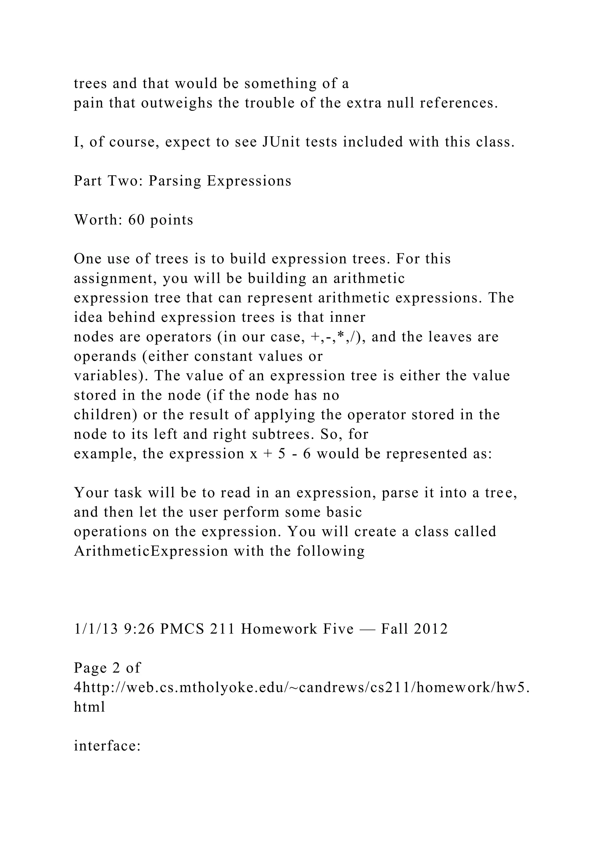 trees and that would be something of a
pain that outweighs the trouble of the extra null references.
I, of course, expect to see JUnit tests included with this class.
Part Two: Parsing Expressions
Worth: 60 points
One use of trees is to build expression trees. For this
assignment, you will be building an arithmetic
expression tree that can represent arithmetic expressions. The
idea behind expression trees is that inner
nodes are operators (in our case, +,-,*,/), and the leaves are
operands (either constant values or
variables). The value of an expression tree is either the value
stored in the node (if the node has no
children) or the result of applying the operator stored in the
node to its left and right subtrees. So, for
example, the expression x + 5 - 6 would be represented as:
Your task will be to read in an expression, parse it into a tree,
and then let the user perform some basic
operations on the expression. You will create a class called
ArithmeticExpression with the following
1/1/13 9:26 PMCS 211 Homework Five — Fall 2012
Page 2 of
4http://web.cs.mtholyoke.edu/~candrews/cs211/homework/hw5.
html
interface:
 