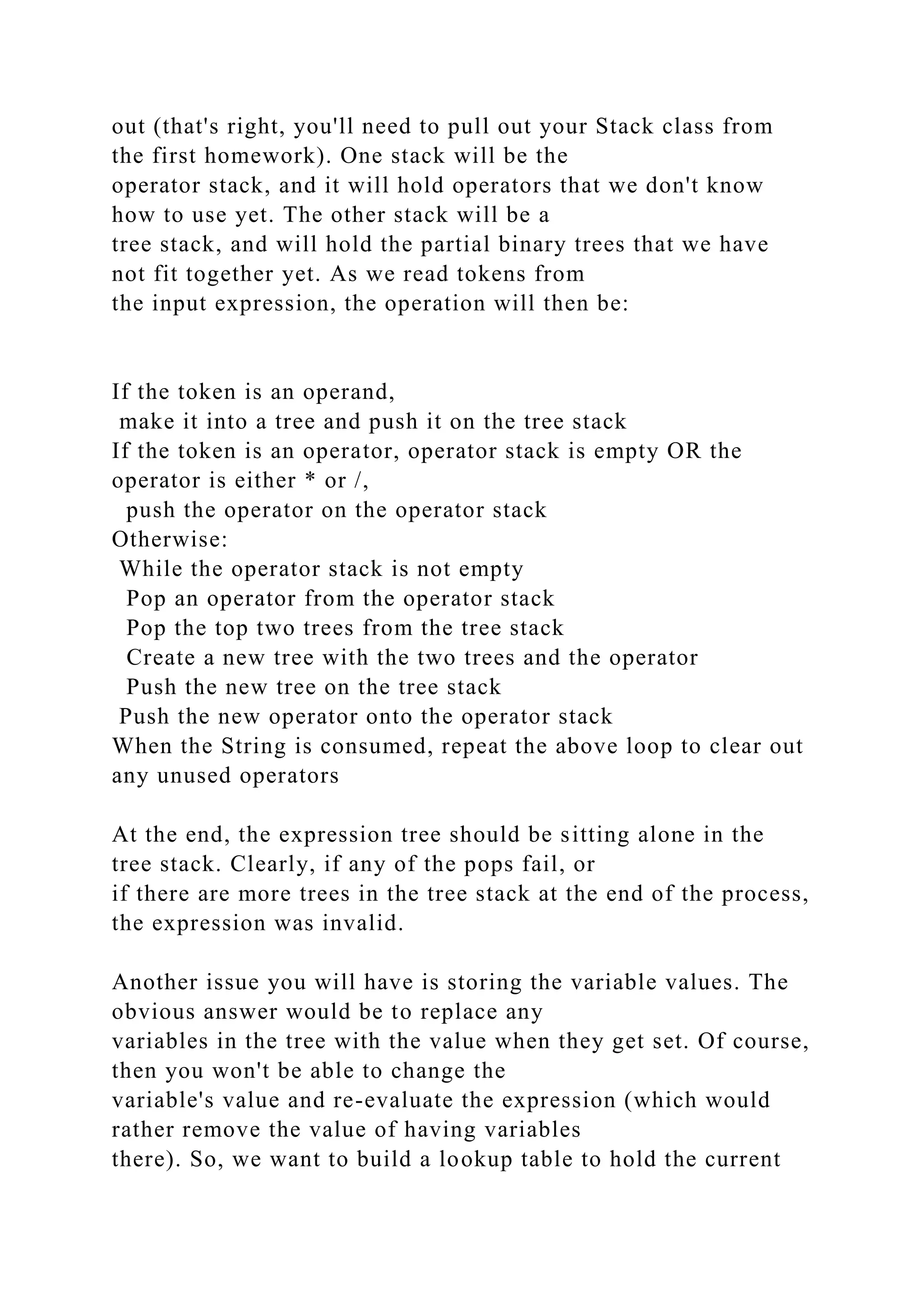 out (that's right, you'll need to pull out your Stack class from
the first homework). One stack will be the
operator stack, and it will hold operators that we don't know
how to use yet. The other stack will be a
tree stack, and will hold the partial binary trees that we have
not fit together yet. As we read tokens from
the input expression, the operation will then be:
If the token is an operand,
make it into a tree and push it on the tree stack
If the token is an operator, operator stack is empty OR the
operator is either * or /,
push the operator on the operator stack
Otherwise:
While the operator stack is not empty
Pop an operator from the operator stack
Pop the top two trees from the tree stack
Create a new tree with the two trees and the operator
Push the new tree on the tree stack
Push the new operator onto the operator stack
When the String is consumed, repeat the above loop to clear out
any unused operators
At the end, the expression tree should be sitting alone in the
tree stack. Clearly, if any of the pops fail, or
if there are more trees in the tree stack at the end of the process,
the expression was invalid.
Another issue you will have is storing the variable values. The
obvious answer would be to replace any
variables in the tree with the value when they get set. Of course,
then you won't be able to change the
variable's value and re-evaluate the expression (which would
rather remove the value of having variables
there). So, we want to build a lookup table to hold the current
 