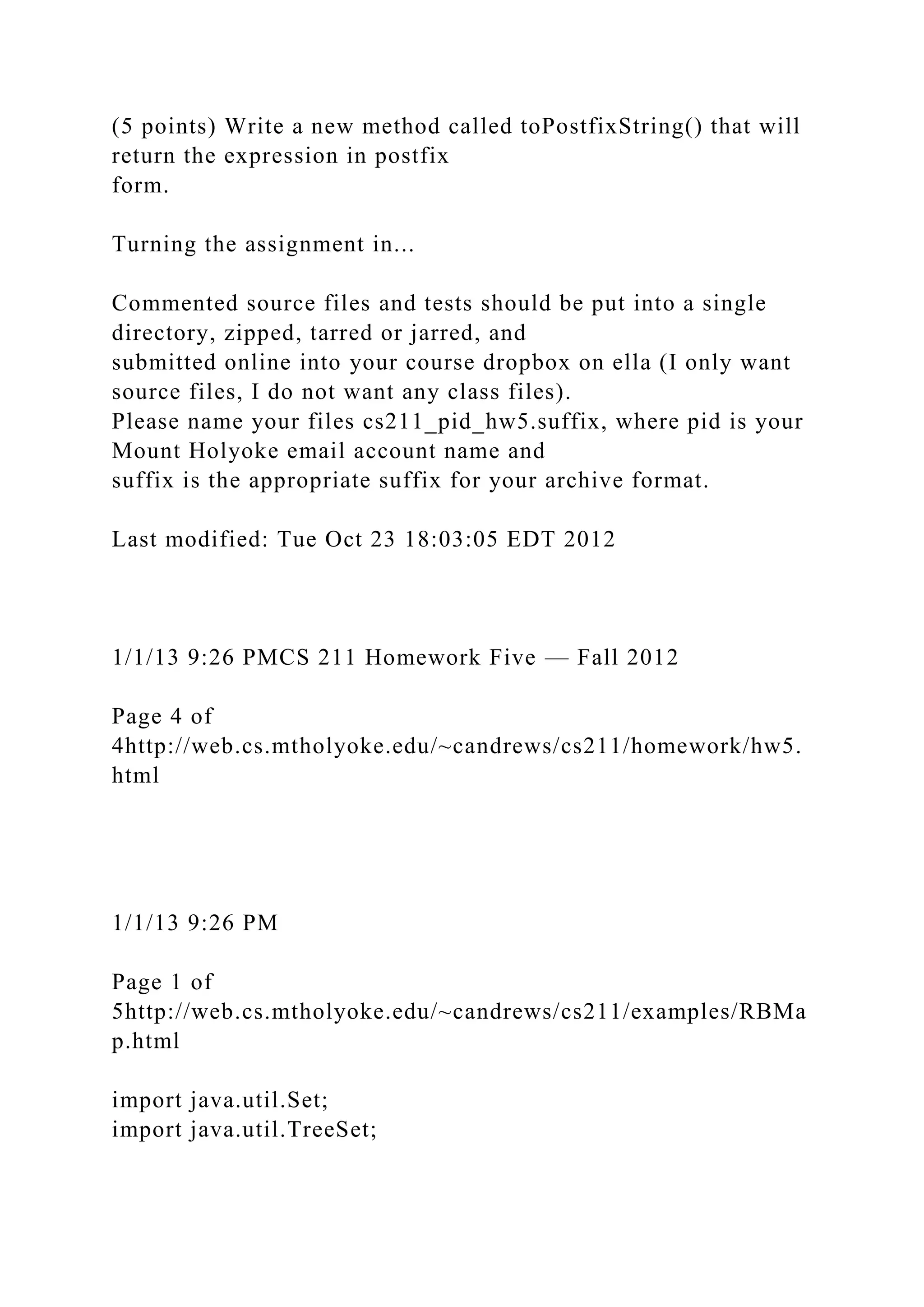 (5 points) Write a new method called toPostfixString() that will
return the expression in postfix
form.
Turning the assignment in...
Commented source files and tests should be put into a single
directory, zipped, tarred or jarred, and
submitted online into your course dropbox on ella (I only want
source files, I do not want any class files).
Please name your files cs211_pid_hw5.suffix, where pid is your
Mount Holyoke email account name and
suffix is the appropriate suffix for your archive format.
Last modified: Tue Oct 23 18:03:05 EDT 2012
1/1/13 9:26 PMCS 211 Homework Five — Fall 2012
Page 4 of
4http://web.cs.mtholyoke.edu/~candrews/cs211/homework/hw5.
html
1/1/13 9:26 PM
Page 1 of
5http://web.cs.mtholyoke.edu/~candrews/cs211/examples/RBMa
p.html
import java.util.Set;
import java.util.TreeSet;
 