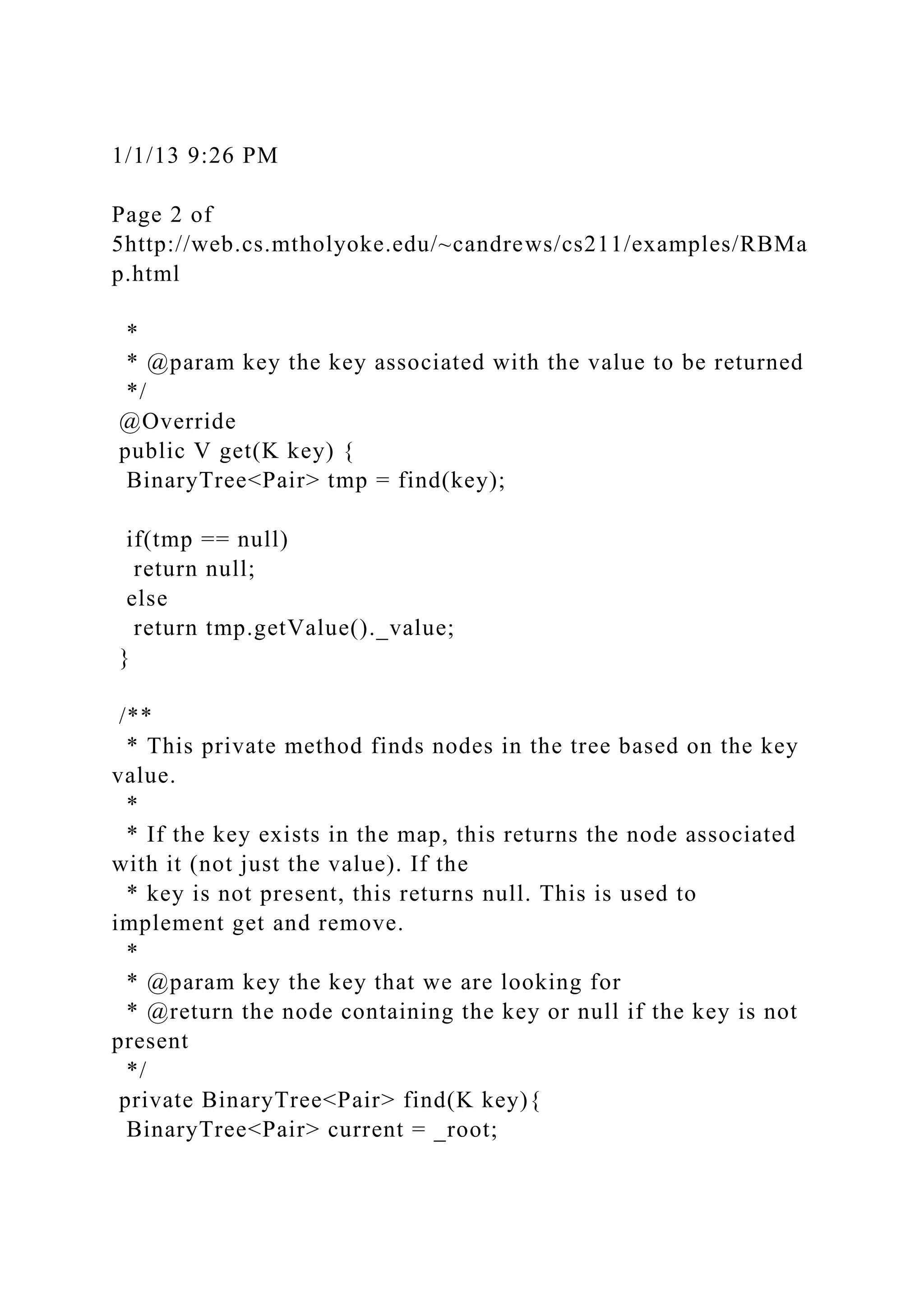1/1/13 9:26 PM
Page 2 of
5http://web.cs.mtholyoke.edu/~candrews/cs211/examples/RBMa
p.html
*
* @param key the key associated with the value to be returned
*/
@Override
public V get(K key) {
BinaryTree<Pair> tmp = find(key);
if(tmp == null)
return null;
else
return tmp.getValue()._value;
}
/**
* This private method finds nodes in the tree based on the key
value.
*
* If the key exists in the map, this returns the node associated
with it (not just the value). If the
* key is not present, this returns null. This is used to
implement get and remove.
*
* @param key the key that we are looking for
* @return the node containing the key or null if the key is not
present
*/
private BinaryTree<Pair> find(K key){
BinaryTree<Pair> current = _root;
 