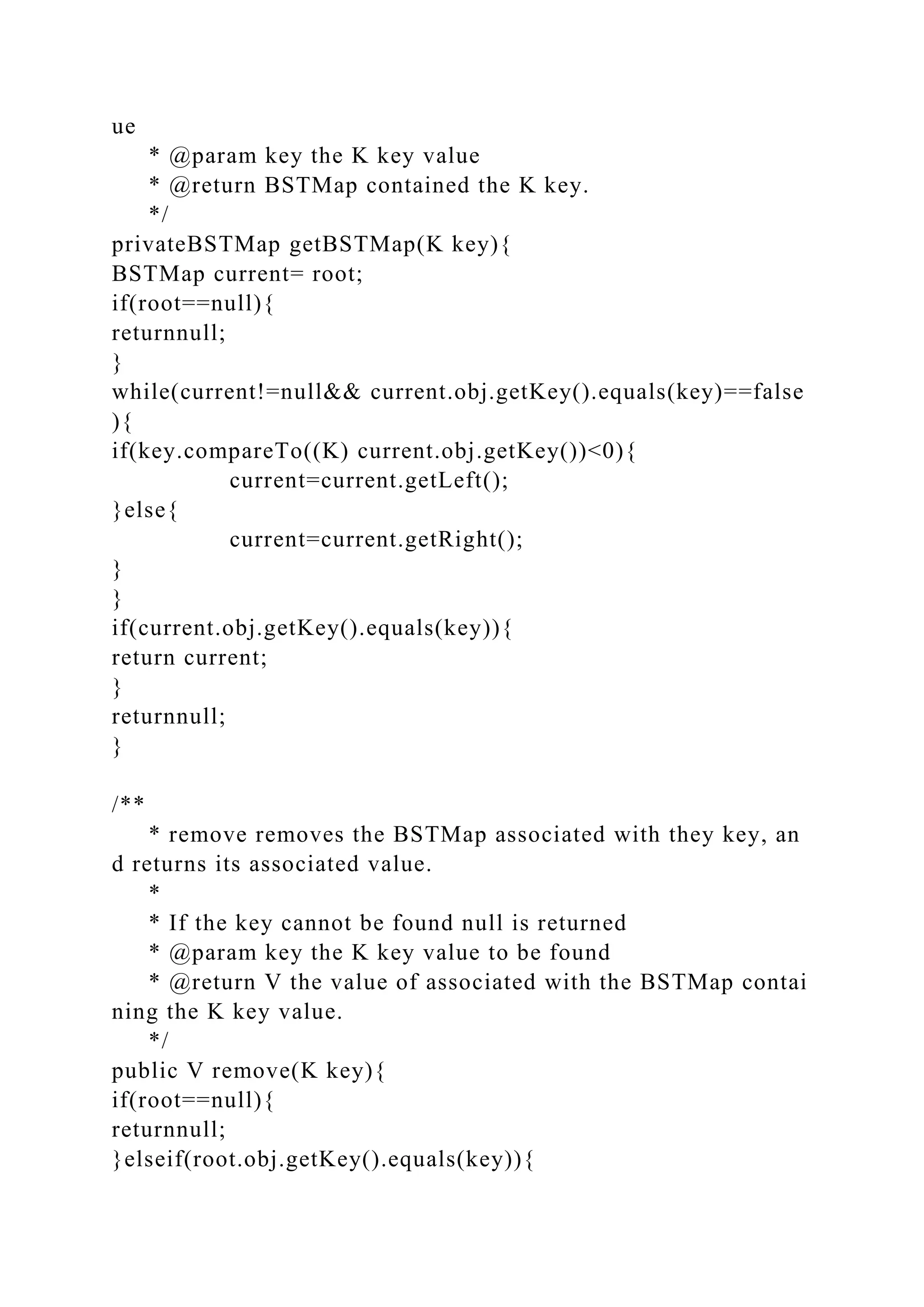 ue
* @param key the K key value
* @return BSTMap contained the K key.
*/
privateBSTMap getBSTMap(K key){
BSTMap current= root;
if(root==null){
returnnull;
}
while(current!=null&& current.obj.getKey().equals(key)==false
){
if(key.compareTo((K) current.obj.getKey())<0){
current=current.getLeft();
}else{
current=current.getRight();
}
}
if(current.obj.getKey().equals(key)){
return current;
}
returnnull;
}
/**
* remove removes the BSTMap associated with they key, an
d returns its associated value.
*
* If the key cannot be found null is returned
* @param key the K key value to be found
* @return V the value of associated with the BSTMap contai
ning the K key value.
*/
public V remove(K key){
if(root==null){
returnnull;
}elseif(root.obj.getKey().equals(key)){
 