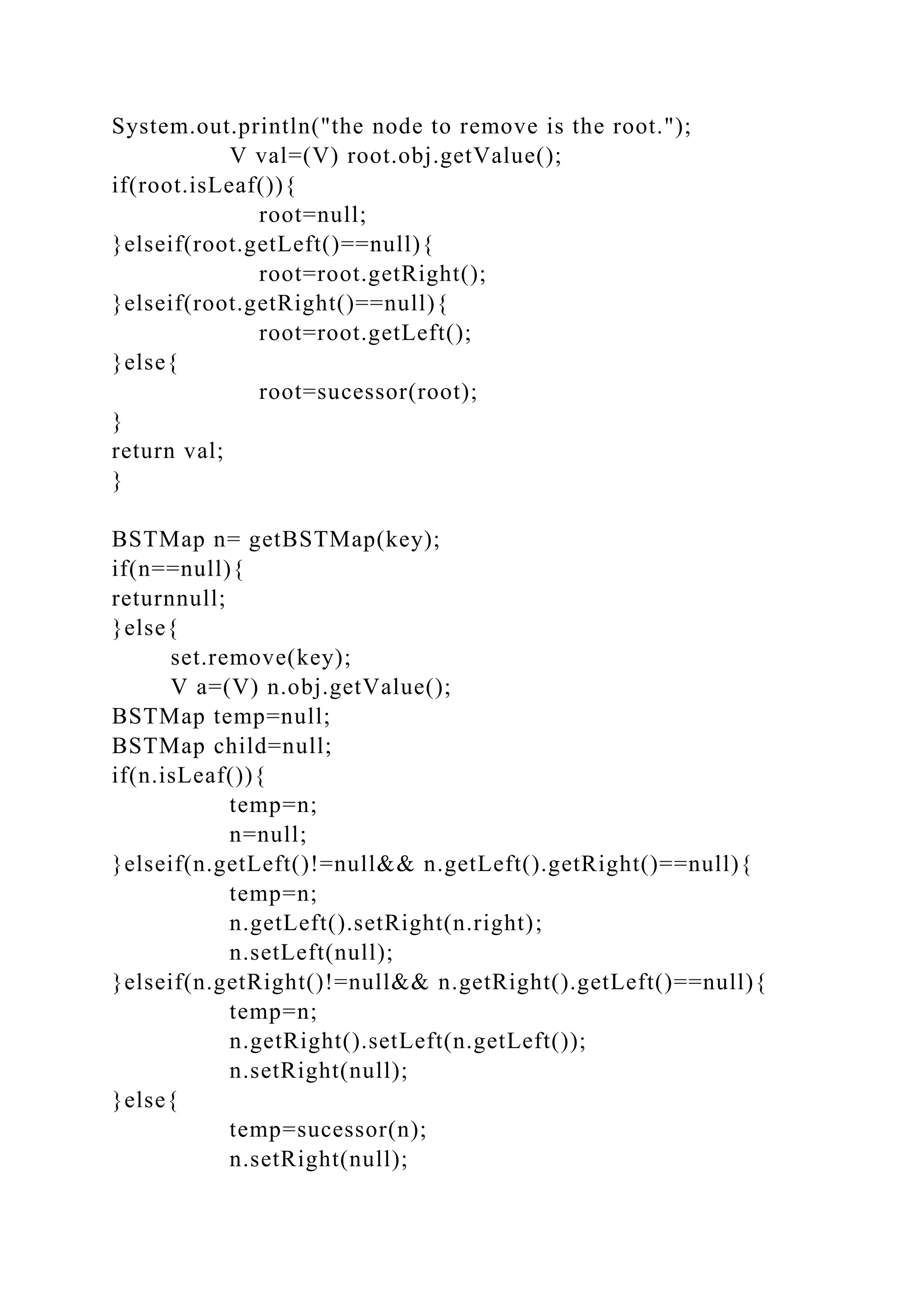 System.out.println("the node to remove is the root.");
V val=(V) root.obj.getValue();
if(root.isLeaf()){
root=null;
}elseif(root.getLeft()==null){
root=root.getRight();
}elseif(root.getRight()==null){
root=root.getLeft();
}else{
root=sucessor(root);
}
return val;
}
BSTMap n= getBSTMap(key);
if(n==null){
returnnull;
}else{
set.remove(key);
V a=(V) n.obj.getValue();
BSTMap temp=null;
BSTMap child=null;
if(n.isLeaf()){
temp=n;
n=null;
}elseif(n.getLeft()!=null&& n.getLeft().getRight()==null){
temp=n;
n.getLeft().setRight(n.right);
n.setLeft(null);
}elseif(n.getRight()!=null&& n.getRight().getLeft()==null){
temp=n;
n.getRight().setLeft(n.getLeft());
n.setRight(null);
}else{
temp=sucessor(n);
n.setRight(null);
 