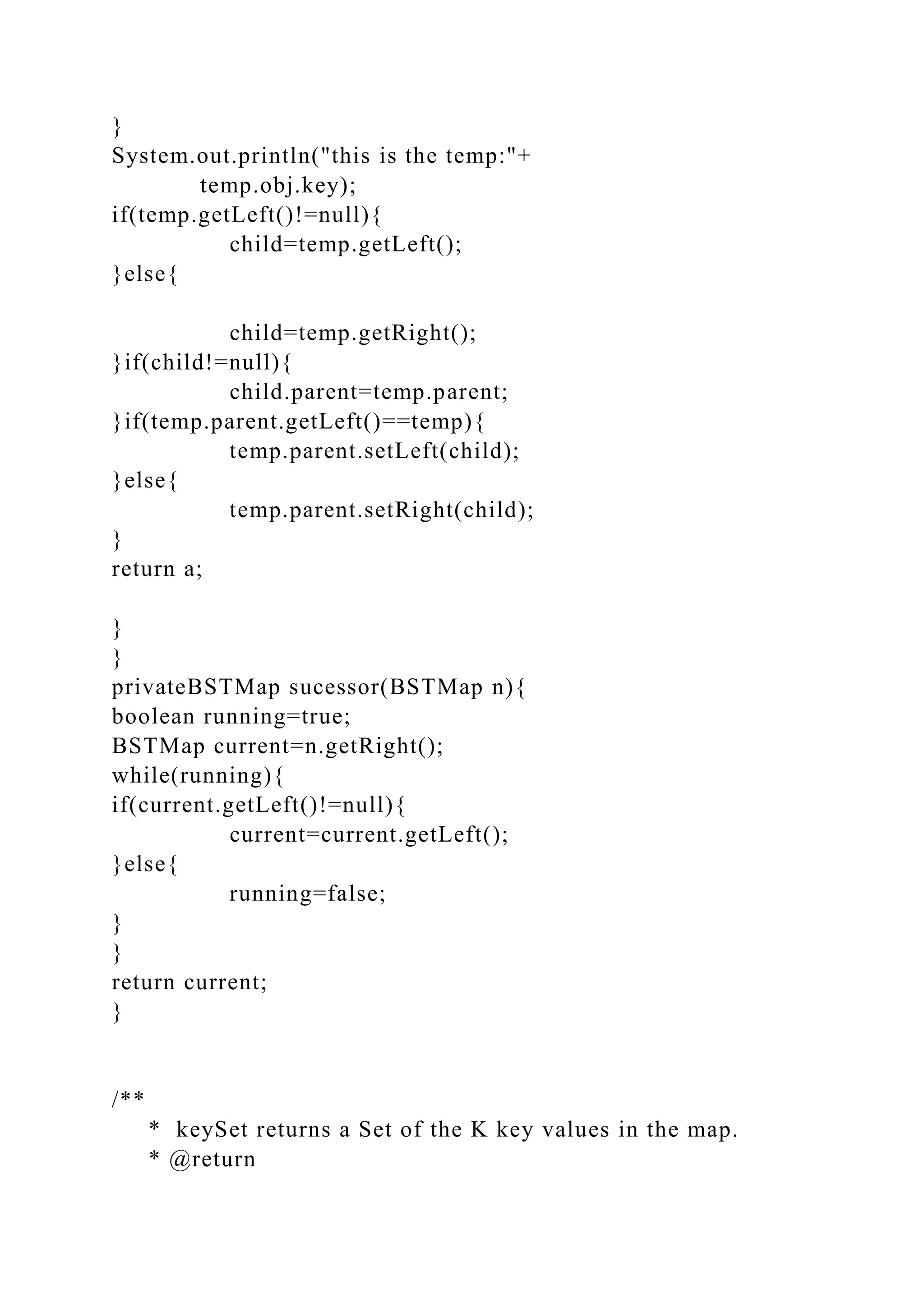 }
System.out.println("this is the temp:"+
temp.obj.key);
if(temp.getLeft()!=null){
child=temp.getLeft();
}else{
child=temp.getRight();
}if(child!=null){
child.parent=temp.parent;
}if(temp.parent.getLeft()==temp){
temp.parent.setLeft(child);
}else{
temp.parent.setRight(child);
}
return a;
}
}
privateBSTMap sucessor(BSTMap n){
boolean running=true;
BSTMap current=n.getRight();
while(running){
if(current.getLeft()!=null){
current=current.getLeft();
}else{
running=false;
}
}
return current;
}
/**
* keySet returns a Set of the K key values in the map.
* @return
 