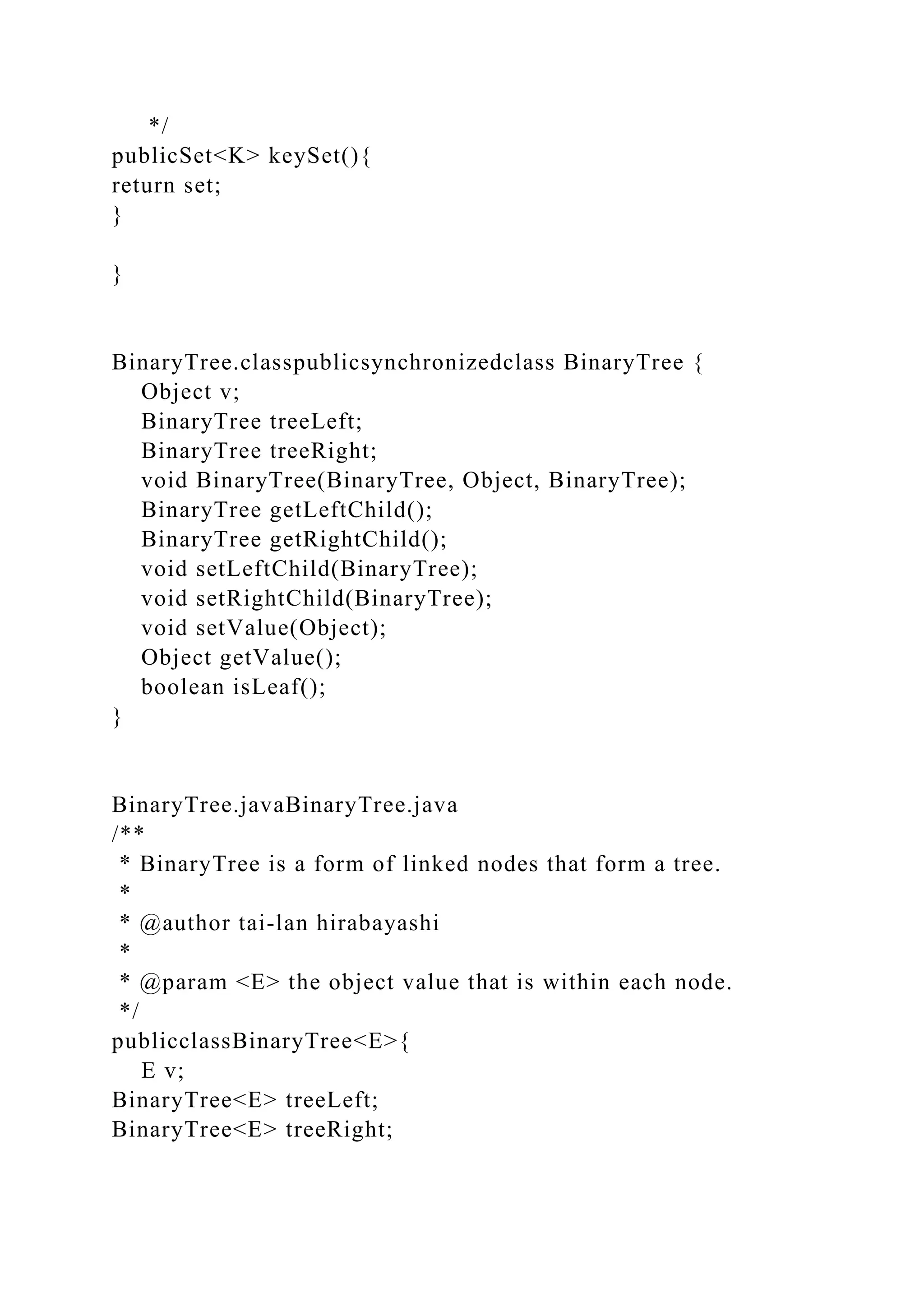 */
publicSet<K> keySet(){
return set;
}
}
BinaryTree.classpublicsynchronizedclass BinaryTree {
Object v;
BinaryTree treeLeft;
BinaryTree treeRight;
void BinaryTree(BinaryTree, Object, BinaryTree);
BinaryTree getLeftChild();
BinaryTree getRightChild();
void setLeftChild(BinaryTree);
void setRightChild(BinaryTree);
void setValue(Object);
Object getValue();
boolean isLeaf();
}
BinaryTree.javaBinaryTree.java
/**
* BinaryTree is a form of linked nodes that form a tree.
*
* @author tai-lan hirabayashi
*
* @param <E> the object value that is within each node.
*/
publicclassBinaryTree<E>{
E v;
BinaryTree<E> treeLeft;
BinaryTree<E> treeRight;
 