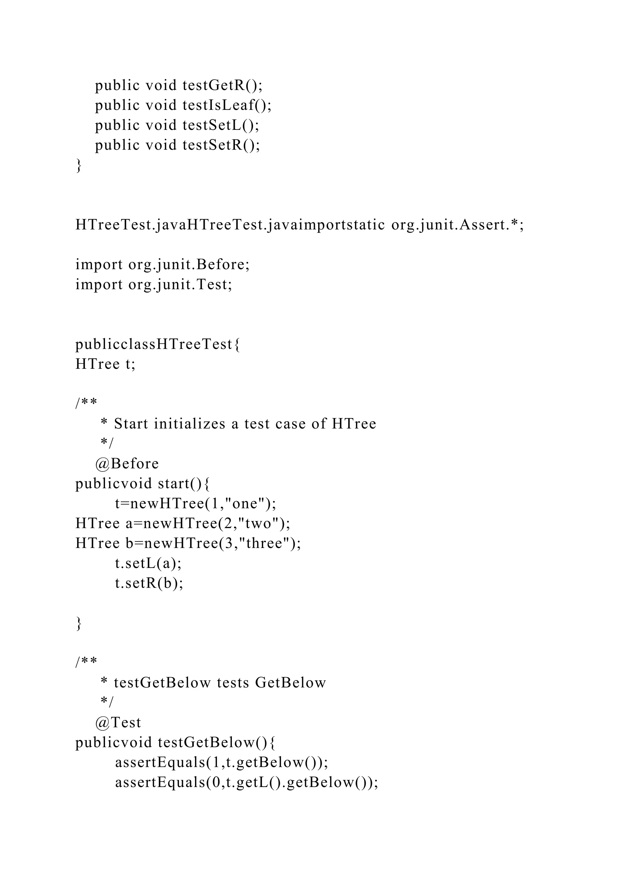 public void testGetR();
public void testIsLeaf();
public void testSetL();
public void testSetR();
}
HTreeTest.javaHTreeTest.javaimportstatic org.junit.Assert.*;
import org.junit.Before;
import org.junit.Test;
publicclassHTreeTest{
HTree t;
/**
* Start initializes a test case of HTree
*/
@Before
publicvoid start(){
t=newHTree(1,"one");
HTree a=newHTree(2,"two");
HTree b=newHTree(3,"three");
t.setL(a);
t.setR(b);
}
/**
* testGetBelow tests GetBelow
*/
@Test
publicvoid testGetBelow(){
assertEquals(1,t.getBelow());
assertEquals(0,t.getL().getBelow());
 