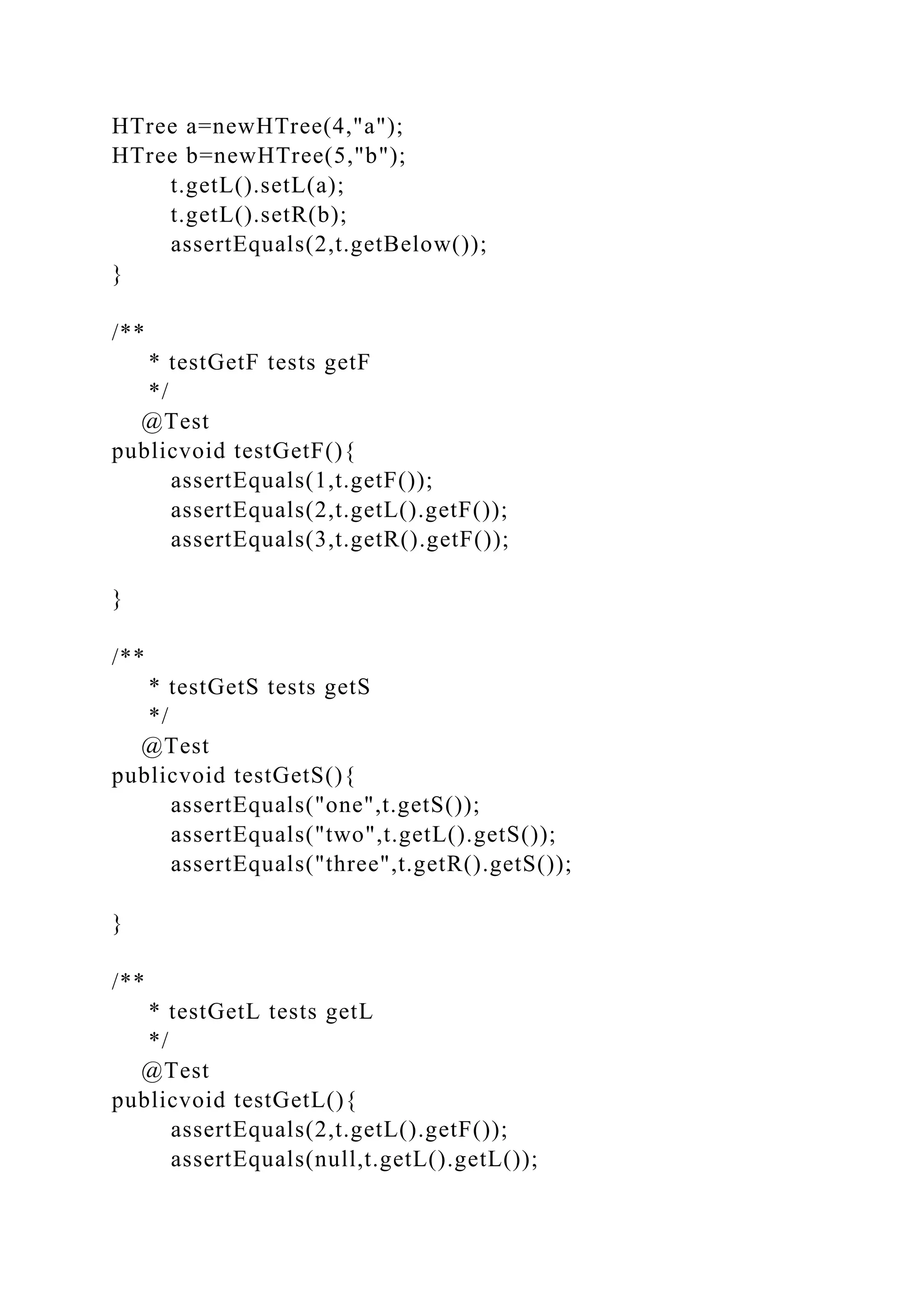 HTree a=newHTree(4,"a");
HTree b=newHTree(5,"b");
t.getL().setL(a);
t.getL().setR(b);
assertEquals(2,t.getBelow());
}
/**
* testGetF tests getF
*/
@Test
publicvoid testGetF(){
assertEquals(1,t.getF());
assertEquals(2,t.getL().getF());
assertEquals(3,t.getR().getF());
}
/**
* testGetS tests getS
*/
@Test
publicvoid testGetS(){
assertEquals("one",t.getS());
assertEquals("two",t.getL().getS());
assertEquals("three",t.getR().getS());
}
/**
* testGetL tests getL
*/
@Test
publicvoid testGetL(){
assertEquals(2,t.getL().getF());
assertEquals(null,t.getL().getL());
 