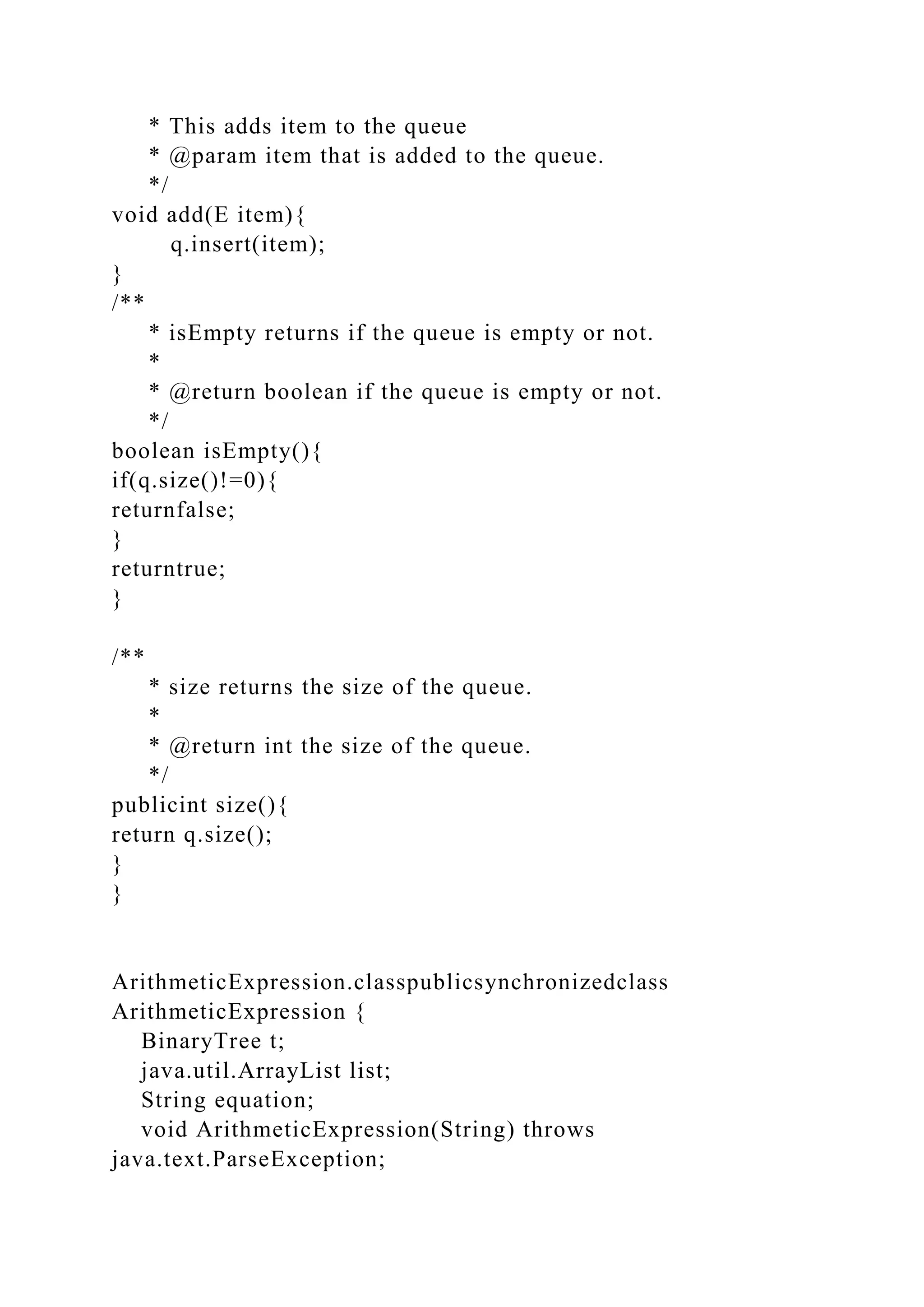 * This adds item to the queue
* @param item that is added to the queue.
*/
void add(E item){
q.insert(item);
}
/**
* isEmpty returns if the queue is empty or not.
*
* @return boolean if the queue is empty or not.
*/
boolean isEmpty(){
if(q.size()!=0){
returnfalse;
}
returntrue;
}
/**
* size returns the size of the queue.
*
* @return int the size of the queue.
*/
publicint size(){
return q.size();
}
}
ArithmeticExpression.classpublicsynchronizedclass
ArithmeticExpression {
BinaryTree t;
java.util.ArrayList list;
String equation;
void ArithmeticExpression(String) throws
java.text.ParseException;
 