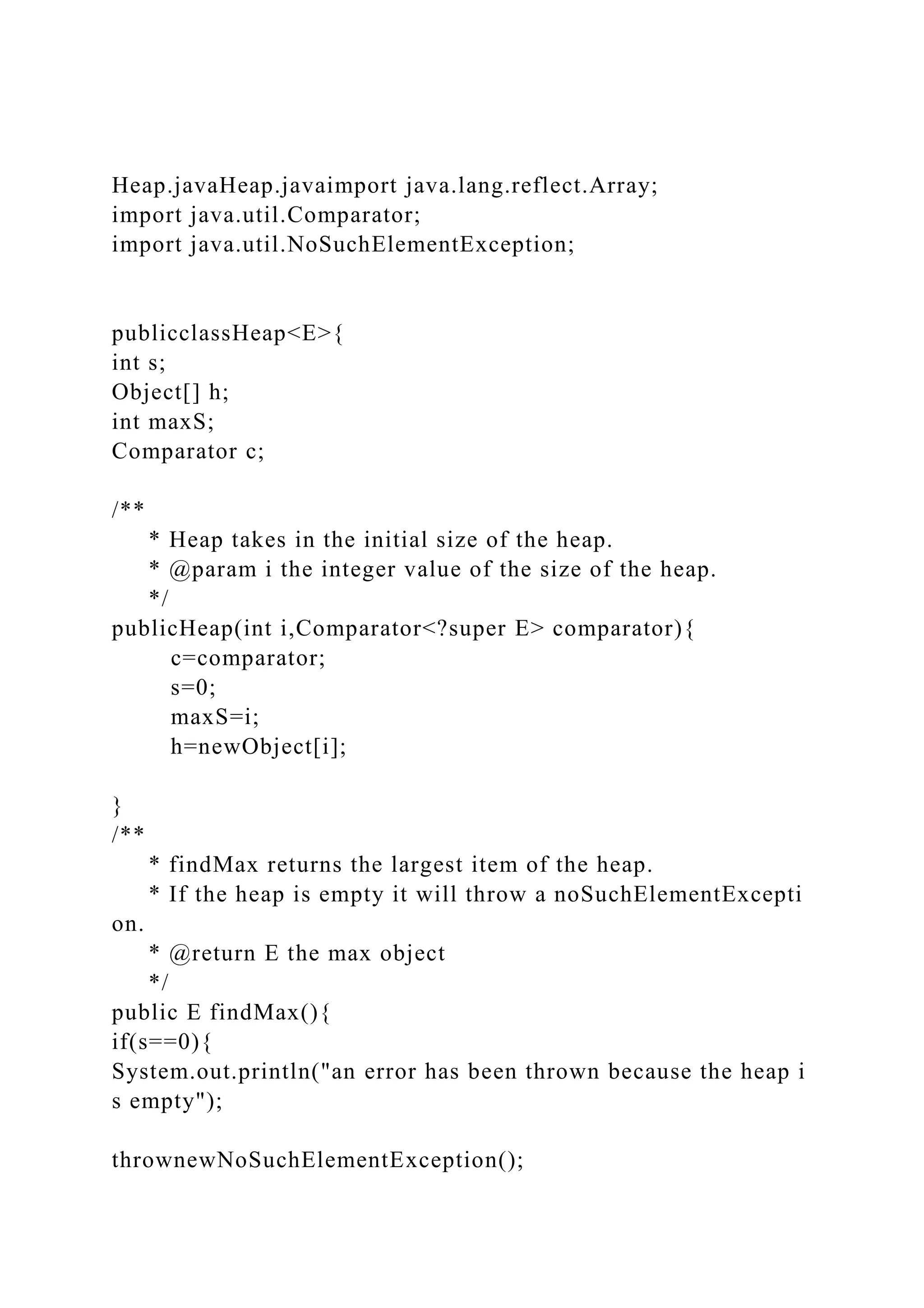 Heap.javaHeap.javaimport java.lang.reflect.Array;
import java.util.Comparator;
import java.util.NoSuchElementException;
publicclassHeap<E>{
int s;
Object[] h;
int maxS;
Comparator c;
/**
* Heap takes in the initial size of the heap.
* @param i the integer value of the size of the heap.
*/
publicHeap(int i,Comparator<?super E> comparator){
c=comparator;
s=0;
maxS=i;
h=newObject[i];
}
/**
* findMax returns the largest item of the heap.
* If the heap is empty it will throw a noSuchElementExcepti
on.
* @return E the max object
*/
public E findMax(){
if(s==0){
System.out.println("an error has been thrown because the heap i
s empty");
thrownewNoSuchElementException();
 