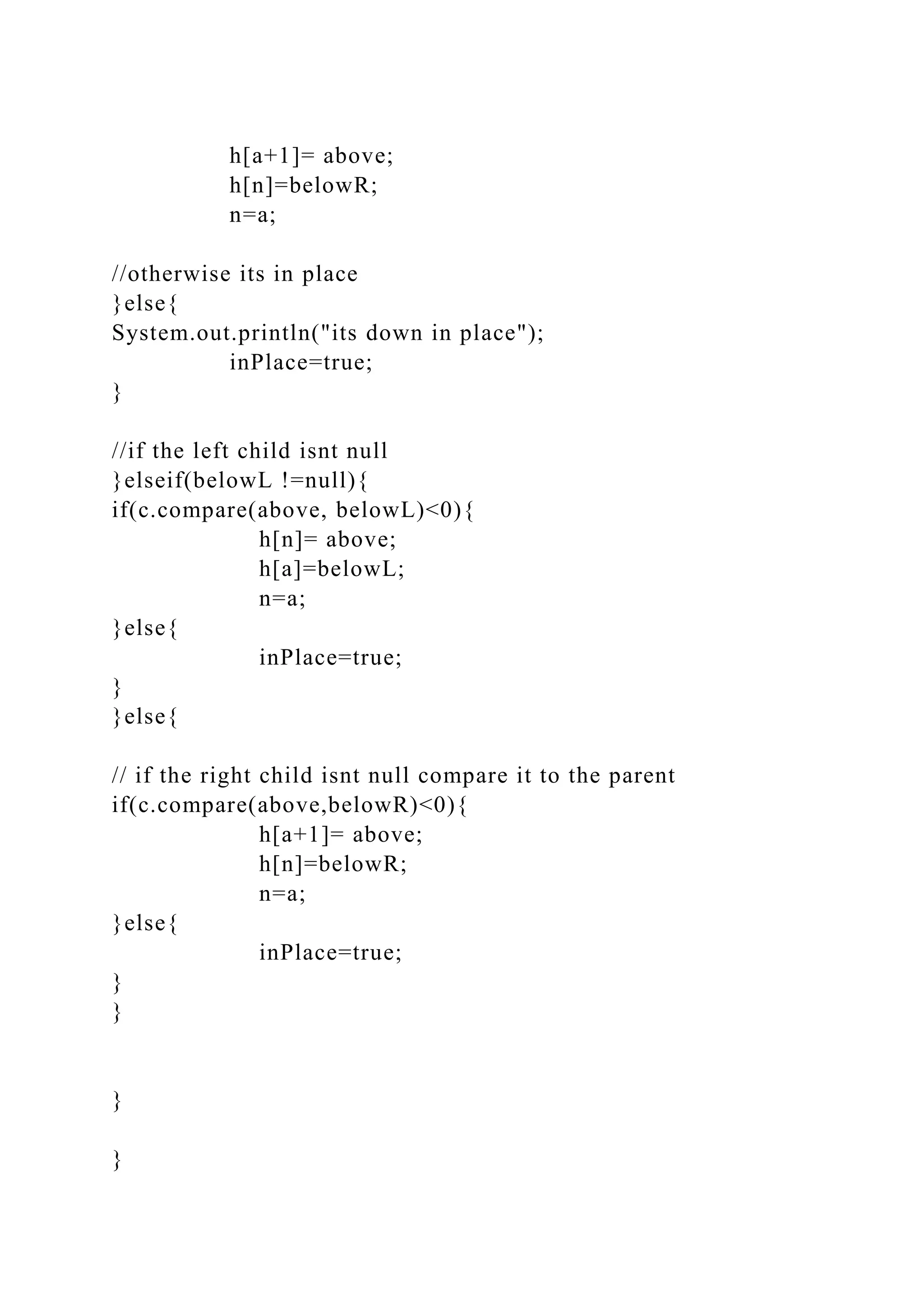 h[a+1]= above;
h[n]=belowR;
n=a;
//otherwise its in place
}else{
System.out.println("its down in place");
inPlace=true;
}
//if the left child isnt null
}elseif(belowL !=null){
if(c.compare(above, belowL)<0){
h[n]= above;
h[a]=belowL;
n=a;
}else{
inPlace=true;
}
}else{
// if the right child isnt null compare it to the parent
if(c.compare(above,belowR)<0){
h[a+1]= above;
h[n]=belowR;
n=a;
}else{
inPlace=true;
}
}
}
}
 