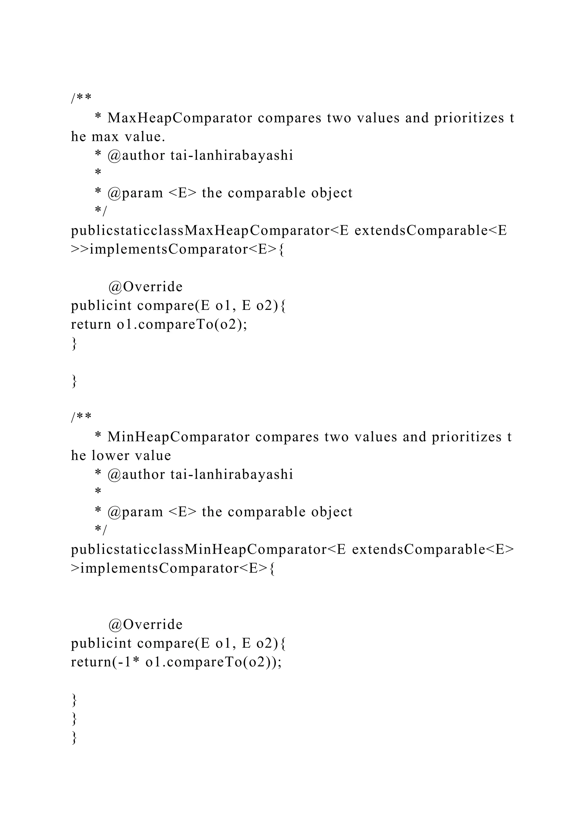 /**
* MaxHeapComparator compares two values and prioritizes t
he max value.
* @author tai-lanhirabayashi
*
* @param <E> the comparable object
*/
publicstaticclassMaxHeapComparator<E extendsComparable<E
>>implementsComparator<E>{
@Override
publicint compare(E o1, E o2){
return o1.compareTo(o2);
}
}
/**
* MinHeapComparator compares two values and prioritizes t
he lower value
* @author tai-lanhirabayashi
*
* @param <E> the comparable object
*/
publicstaticclassMinHeapComparator<E extendsComparable<E>
>implementsComparator<E>{
@Override
publicint compare(E o1, E o2){
return(-1* o1.compareTo(o2));
}
}
}
 