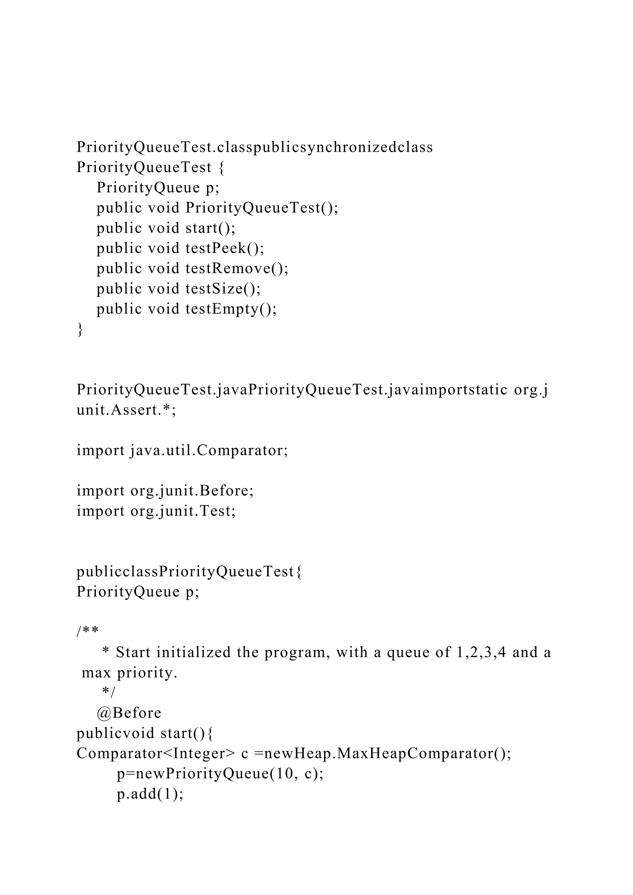 PriorityQueueTest.classpublicsynchronizedclass
PriorityQueueTest {
PriorityQueue p;
public void PriorityQueueTest();
public void start();
public void testPeek();
public void testRemove();
public void testSize();
public void testEmpty();
}
PriorityQueueTest.javaPriorityQueueTest.javaimportstatic org.j
unit.Assert.*;
import java.util.Comparator;
import org.junit.Before;
import org.junit.Test;
publicclassPriorityQueueTest{
PriorityQueue p;
/**
* Start initialized the program, with a queue of 1,2,3,4 and a
max priority.
*/
@Before
publicvoid start(){
Comparator<Integer> c =newHeap.MaxHeapComparator();
p=newPriorityQueue(10, c);
p.add(1);
 