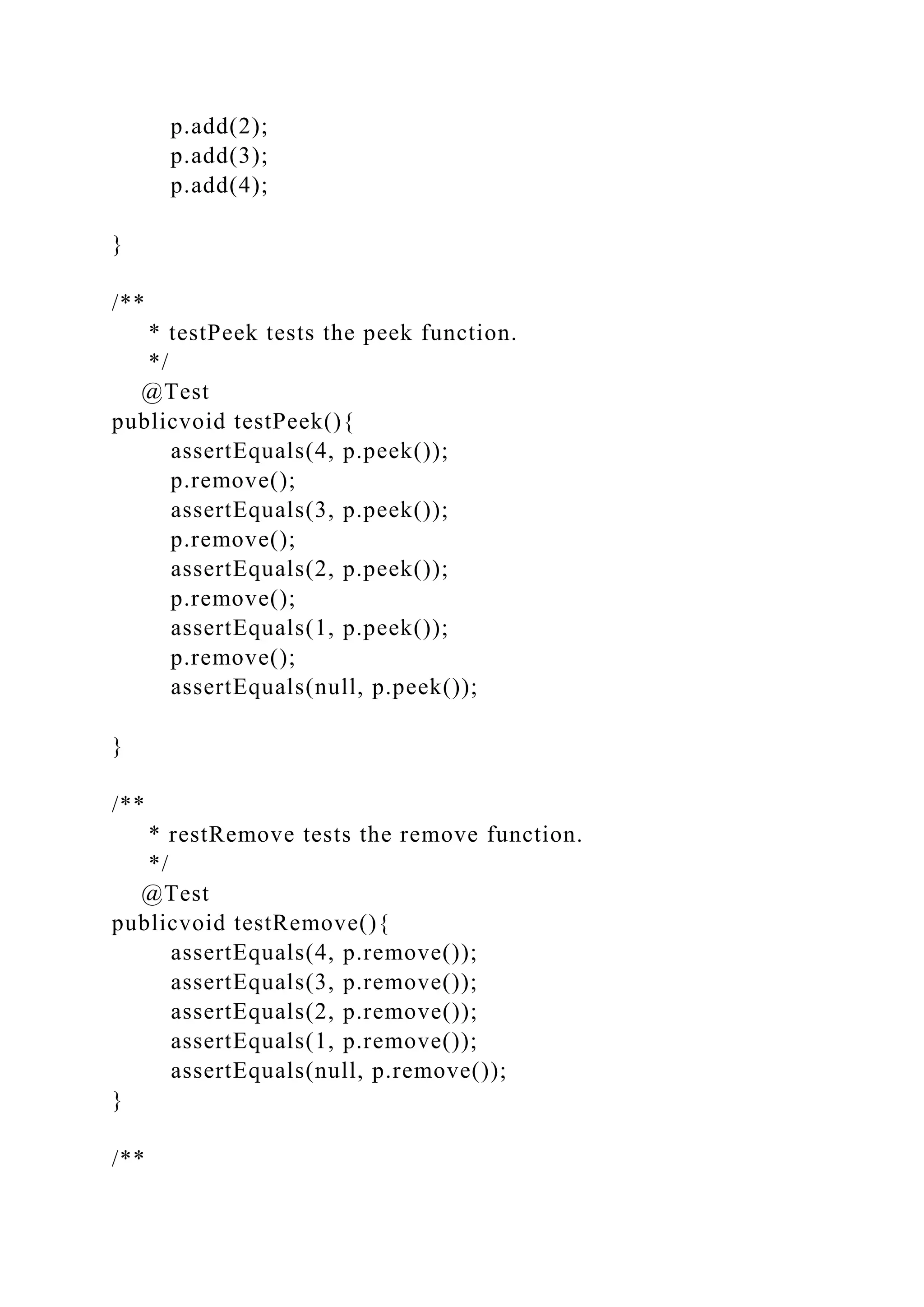 p.add(2);
p.add(3);
p.add(4);
}
/**
* testPeek tests the peek function.
*/
@Test
publicvoid testPeek(){
assertEquals(4, p.peek());
p.remove();
assertEquals(3, p.peek());
p.remove();
assertEquals(2, p.peek());
p.remove();
assertEquals(1, p.peek());
p.remove();
assertEquals(null, p.peek());
}
/**
* restRemove tests the remove function.
*/
@Test
publicvoid testRemove(){
assertEquals(4, p.remove());
assertEquals(3, p.remove());
assertEquals(2, p.remove());
assertEquals(1, p.remove());
assertEquals(null, p.remove());
}
/**
 