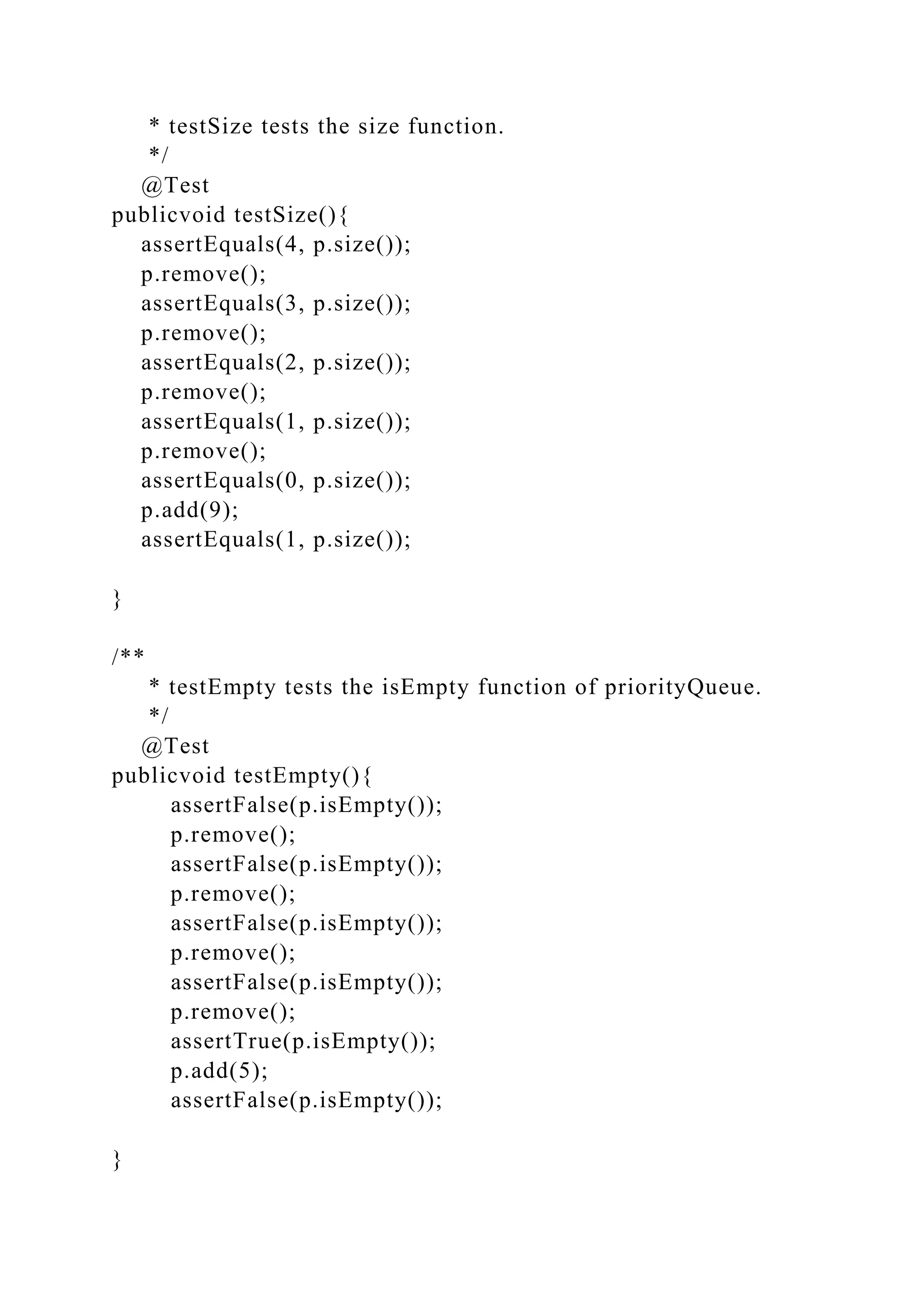 * testSize tests the size function.
*/
@Test
publicvoid testSize(){
assertEquals(4, p.size());
p.remove();
assertEquals(3, p.size());
p.remove();
assertEquals(2, p.size());
p.remove();
assertEquals(1, p.size());
p.remove();
assertEquals(0, p.size());
p.add(9);
assertEquals(1, p.size());
}
/**
* testEmpty tests the isEmpty function of priorityQueue.
*/
@Test
publicvoid testEmpty(){
assertFalse(p.isEmpty());
p.remove();
assertFalse(p.isEmpty());
p.remove();
assertFalse(p.isEmpty());
p.remove();
assertFalse(p.isEmpty());
p.remove();
assertTrue(p.isEmpty());
p.add(5);
assertFalse(p.isEmpty());
}
 