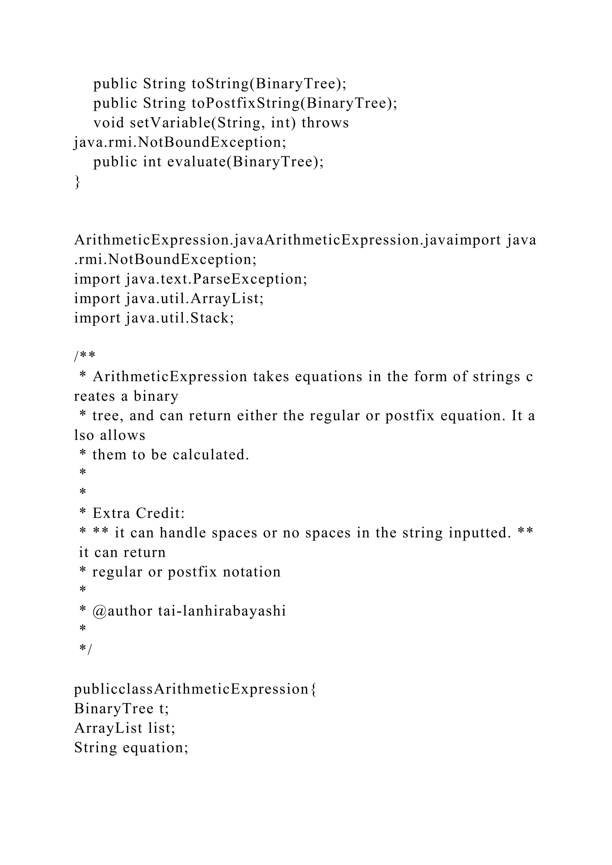 public String toString(BinaryTree);
public String toPostfixString(BinaryTree);
void setVariable(String, int) throws
java.rmi.NotBoundException;
public int evaluate(BinaryTree);
}
ArithmeticExpression.javaArithmeticExpression.javaimport java
.rmi.NotBoundException;
import java.text.ParseException;
import java.util.ArrayList;
import java.util.Stack;
/**
* ArithmeticExpression takes equations in the form of strings c
reates a binary
* tree, and can return either the regular or postfix equation. It a
lso allows
* them to be calculated.
*
*
* Extra Credit:
* ** it can handle spaces or no spaces in the string inputted. **
it can return
* regular or postfix notation
*
* @author tai-lanhirabayashi
*
*/
publicclassArithmeticExpression{
BinaryTree t;
ArrayList list;
String equation;
 