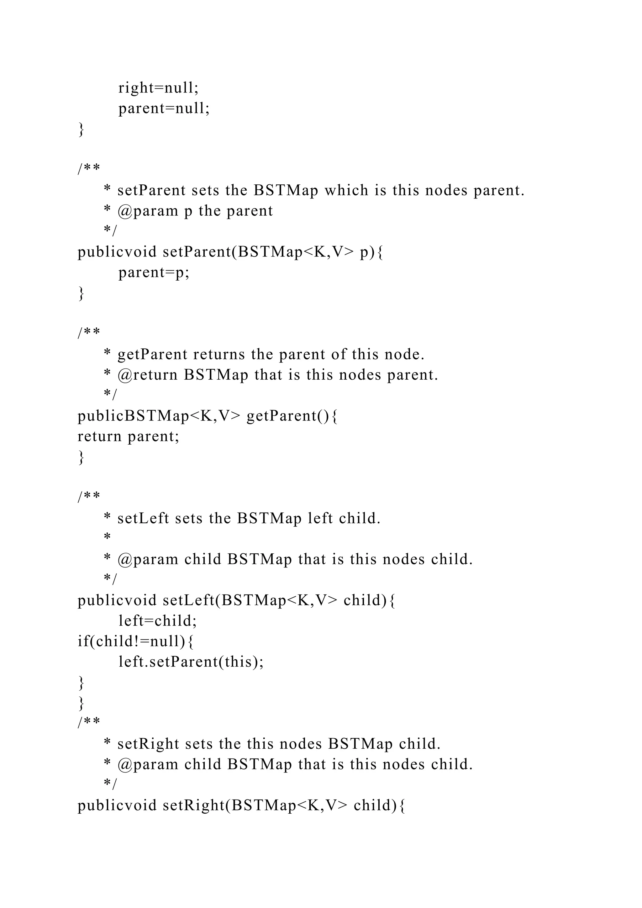 right=null;
parent=null;
}
/**
* setParent sets the BSTMap which is this nodes parent.
* @param p the parent
*/
publicvoid setParent(BSTMap<K,V> p){
parent=p;
}
/**
* getParent returns the parent of this node.
* @return BSTMap that is this nodes parent.
*/
publicBSTMap<K,V> getParent(){
return parent;
}
/**
* setLeft sets the BSTMap left child.
*
* @param child BSTMap that is this nodes child.
*/
publicvoid setLeft(BSTMap<K,V> child){
left=child;
if(child!=null){
left.setParent(this);
}
}
/**
* setRight sets the this nodes BSTMap child.
* @param child BSTMap that is this nodes child.
*/
publicvoid setRight(BSTMap<K,V> child){
 