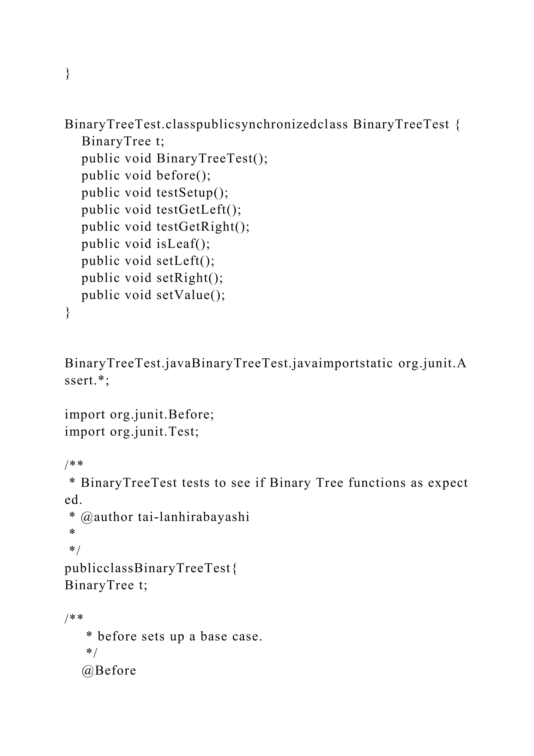 }
BinaryTreeTest.classpublicsynchronizedclass BinaryTreeTest {
BinaryTree t;
public void BinaryTreeTest();
public void before();
public void testSetup();
public void testGetLeft();
public void testGetRight();
public void isLeaf();
public void setLeft();
public void setRight();
public void setValue();
}
BinaryTreeTest.javaBinaryTreeTest.javaimportstatic org.junit.A
ssert.*;
import org.junit.Before;
import org.junit.Test;
/**
* BinaryTreeTest tests to see if Binary Tree functions as expect
ed.
* @author tai-lanhirabayashi
*
*/
publicclassBinaryTreeTest{
BinaryTree t;
/**
* before sets up a base case.
*/
@Before
 