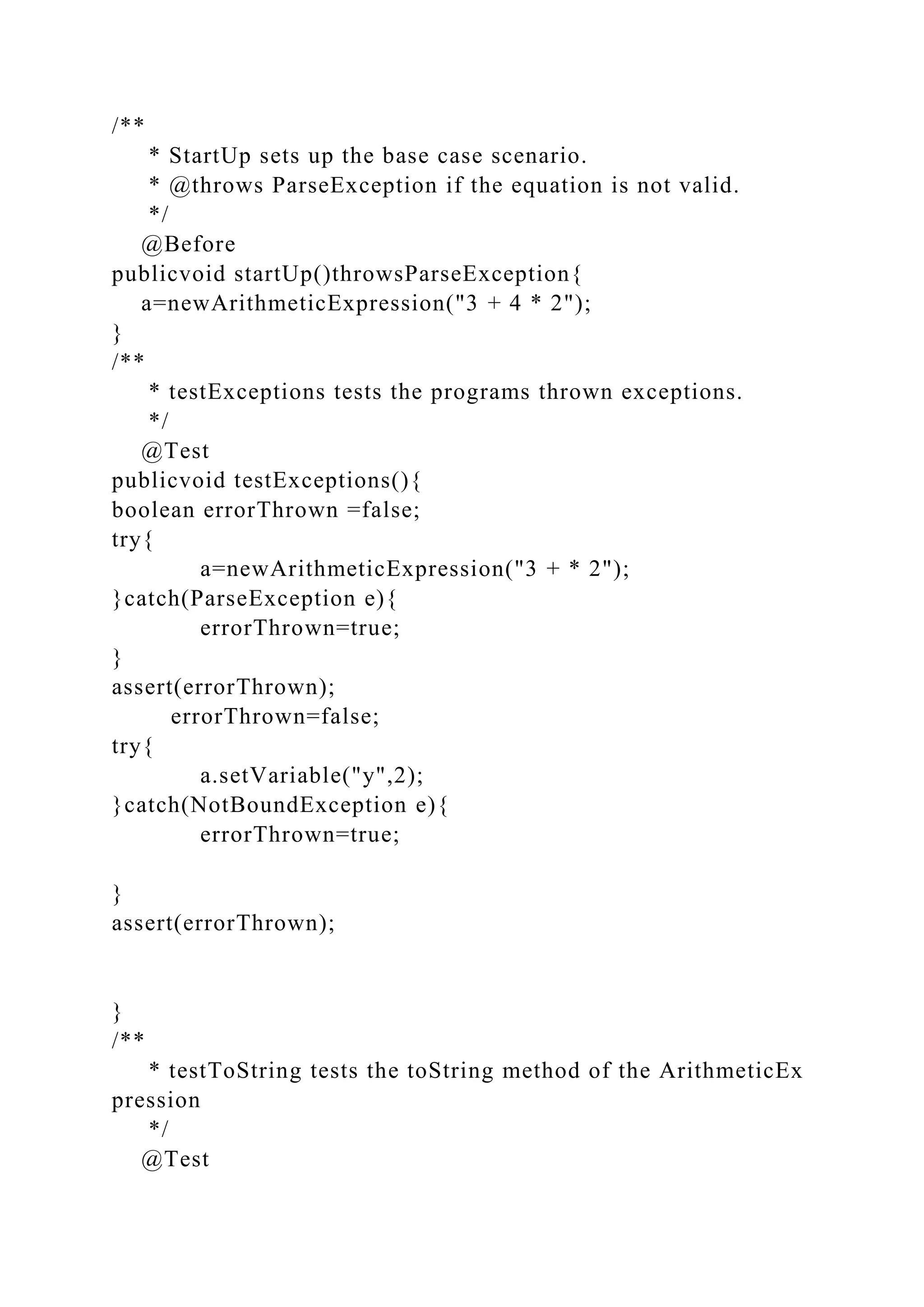 /**
* StartUp sets up the base case scenario.
* @throws ParseException if the equation is not valid.
*/
@Before
publicvoid startUp()throwsParseException{
a=newArithmeticExpression("3 + 4 * 2");
}
/**
* testExceptions tests the programs thrown exceptions.
*/
@Test
publicvoid testExceptions(){
boolean errorThrown =false;
try{
a=newArithmeticExpression("3 + * 2");
}catch(ParseException e){
errorThrown=true;
}
assert(errorThrown);
errorThrown=false;
try{
a.setVariable("y",2);
}catch(NotBoundException e){
errorThrown=true;
}
assert(errorThrown);
}
/**
* testToString tests the toString method of the ArithmeticEx
pression
*/
@Test
 