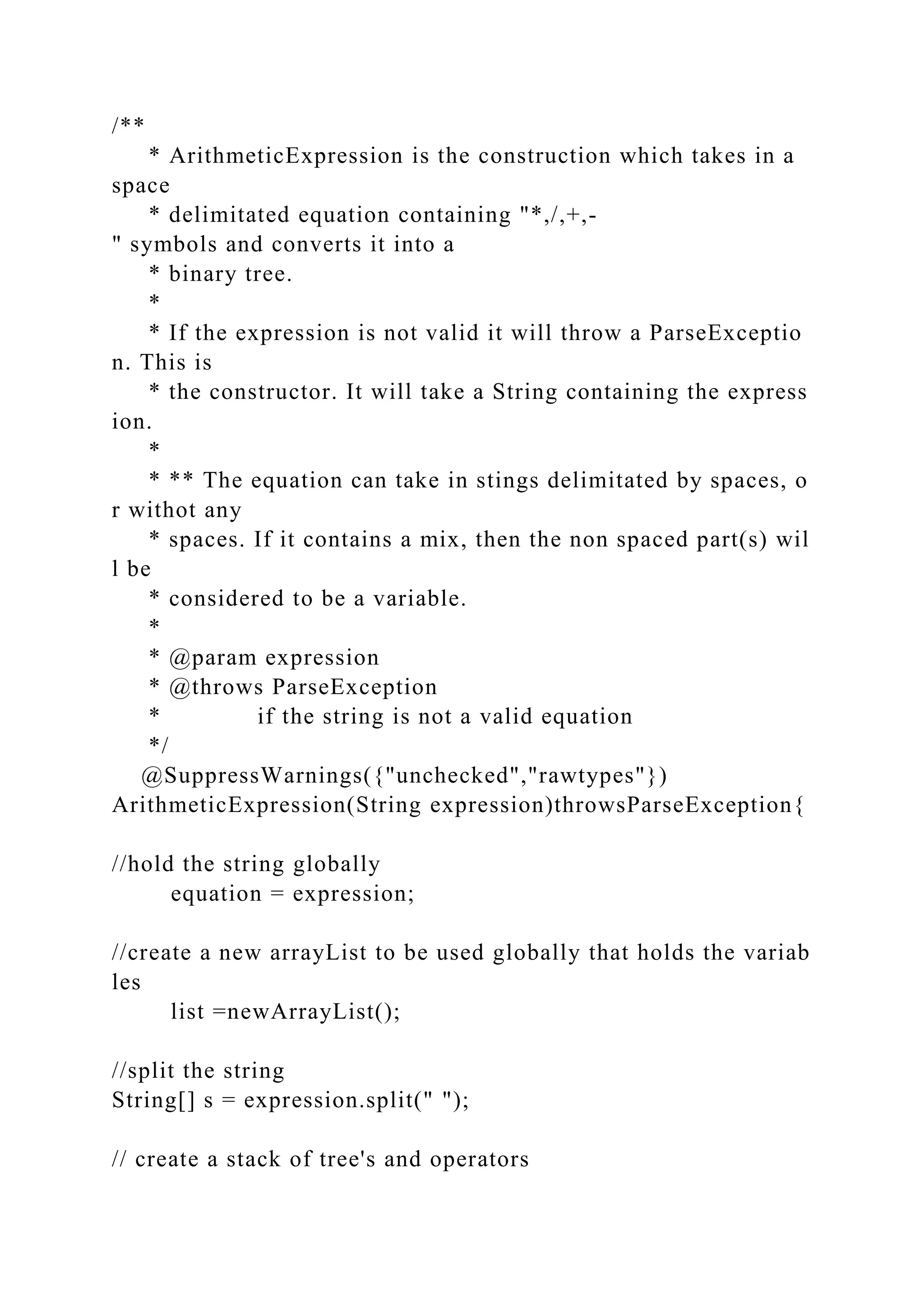 /**
* ArithmeticExpression is the construction which takes in a
space
* delimitated equation containing "*,/,+,-
" symbols and converts it into a
* binary tree.
*
* If the expression is not valid it will throw a ParseExceptio
n. This is
* the constructor. It will take a String containing the express
ion.
*
* ** The equation can take in stings delimitated by spaces, o
r withot any
* spaces. If it contains a mix, then the non spaced part(s) wil
l be
* considered to be a variable.
*
* @param expression
* @throws ParseException
* if the string is not a valid equation
*/
@SuppressWarnings({"unchecked","rawtypes"})
ArithmeticExpression(String expression)throwsParseException{
//hold the string globally
equation = expression;
//create a new arrayList to be used globally that holds the variab
les
list =newArrayList();
//split the string
String[] s = expression.split(" ");
// create a stack of tree's and operators
 