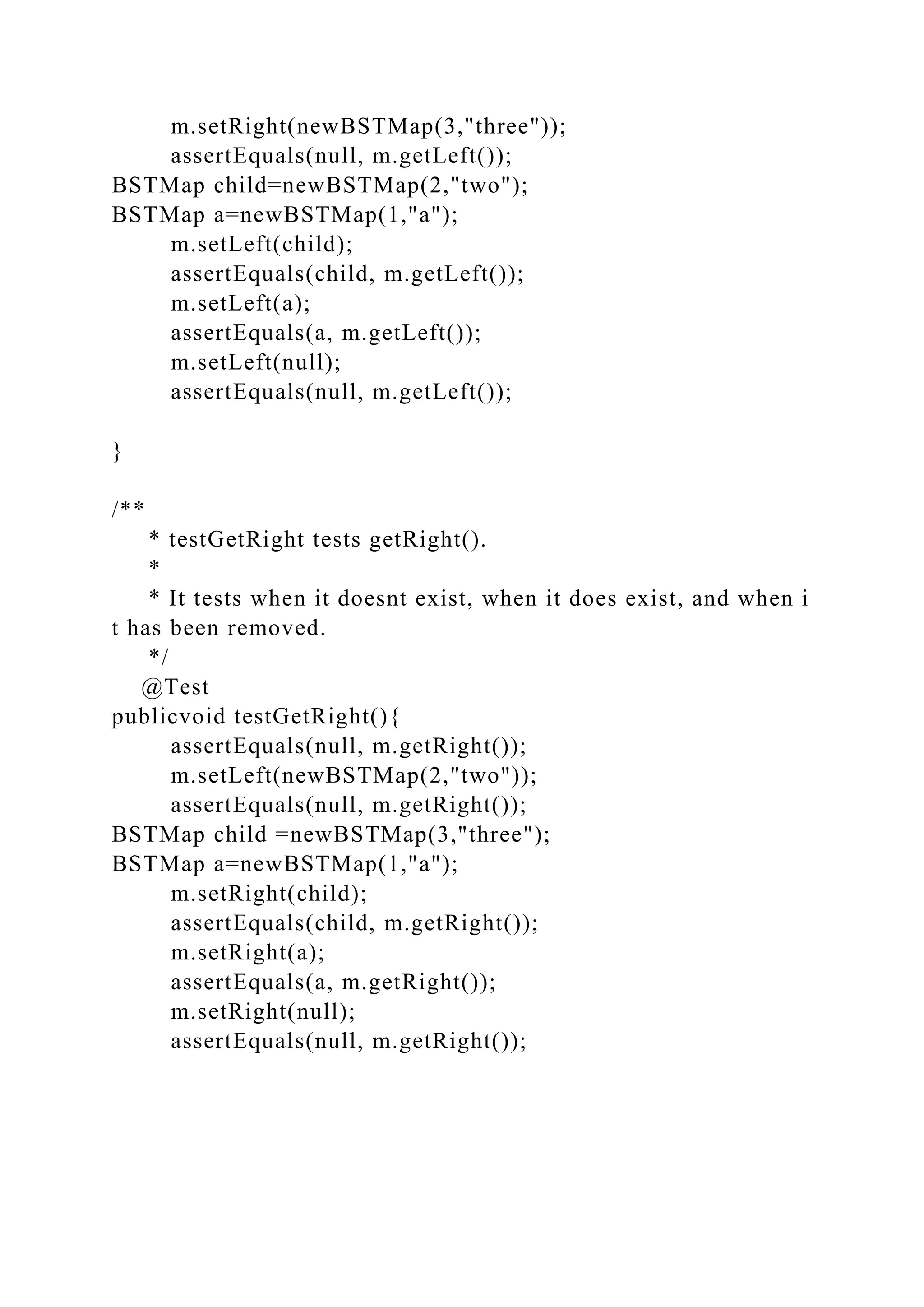 m.setRight(newBSTMap(3,"three"));
assertEquals(null, m.getLeft());
BSTMap child=newBSTMap(2,"two");
BSTMap a=newBSTMap(1,"a");
m.setLeft(child);
assertEquals(child, m.getLeft());
m.setLeft(a);
assertEquals(a, m.getLeft());
m.setLeft(null);
assertEquals(null, m.getLeft());
}
/**
* testGetRight tests getRight().
*
* It tests when it doesnt exist, when it does exist, and when i
t has been removed.
*/
@Test
publicvoid testGetRight(){
assertEquals(null, m.getRight());
m.setLeft(newBSTMap(2,"two"));
assertEquals(null, m.getRight());
BSTMap child =newBSTMap(3,"three");
BSTMap a=newBSTMap(1,"a");
m.setRight(child);
assertEquals(child, m.getRight());
m.setRight(a);
assertEquals(a, m.getRight());
m.setRight(null);
assertEquals(null, m.getRight());
 