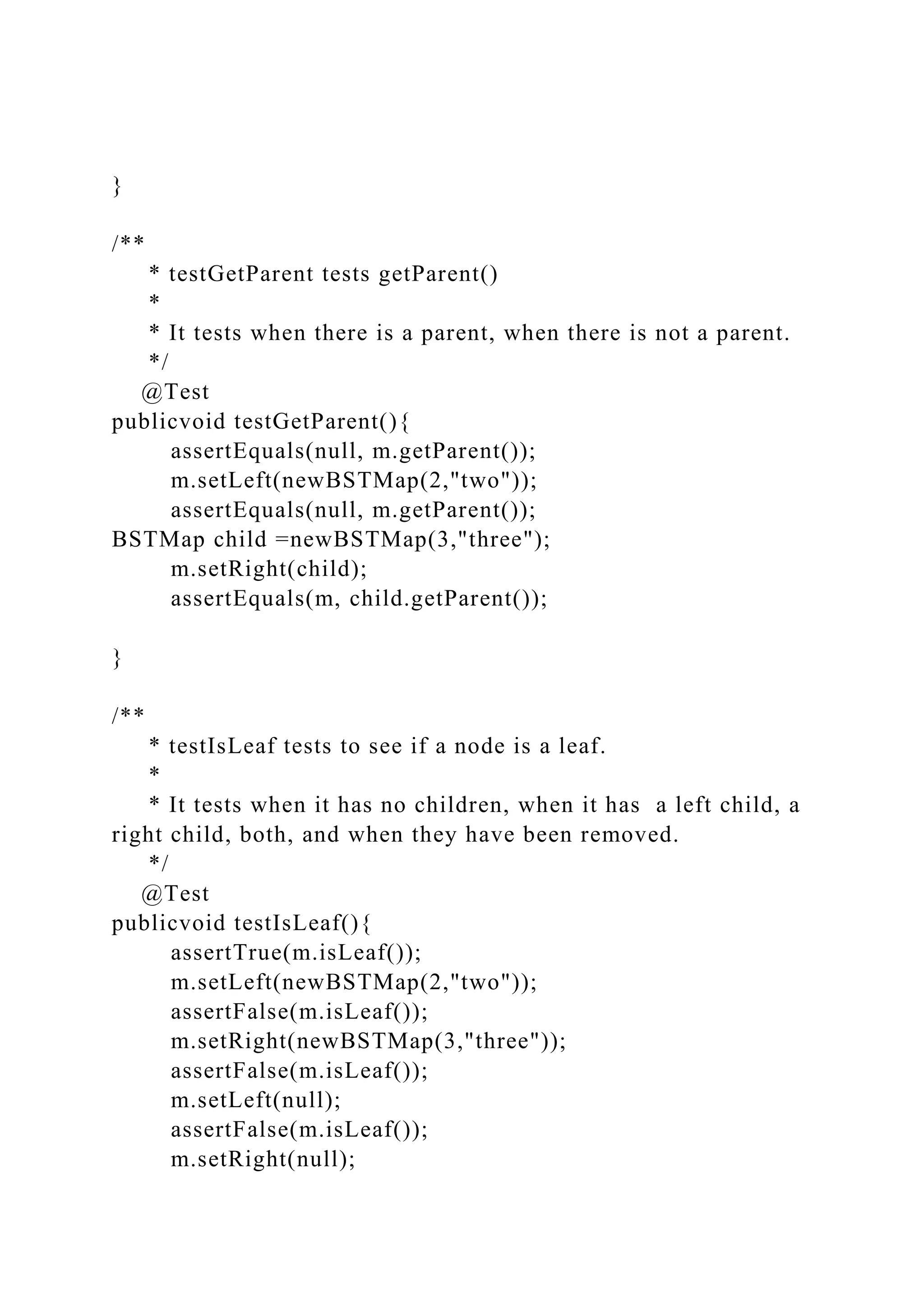 }
/**
* testGetParent tests getParent()
*
* It tests when there is a parent, when there is not a parent.
*/
@Test
publicvoid testGetParent(){
assertEquals(null, m.getParent());
m.setLeft(newBSTMap(2,"two"));
assertEquals(null, m.getParent());
BSTMap child =newBSTMap(3,"three");
m.setRight(child);
assertEquals(m, child.getParent());
}
/**
* testIsLeaf tests to see if a node is a leaf.
*
* It tests when it has no children, when it has a left child, a
right child, both, and when they have been removed.
*/
@Test
publicvoid testIsLeaf(){
assertTrue(m.isLeaf());
m.setLeft(newBSTMap(2,"two"));
assertFalse(m.isLeaf());
m.setRight(newBSTMap(3,"three"));
assertFalse(m.isLeaf());
m.setLeft(null);
assertFalse(m.isLeaf());
m.setRight(null);
 