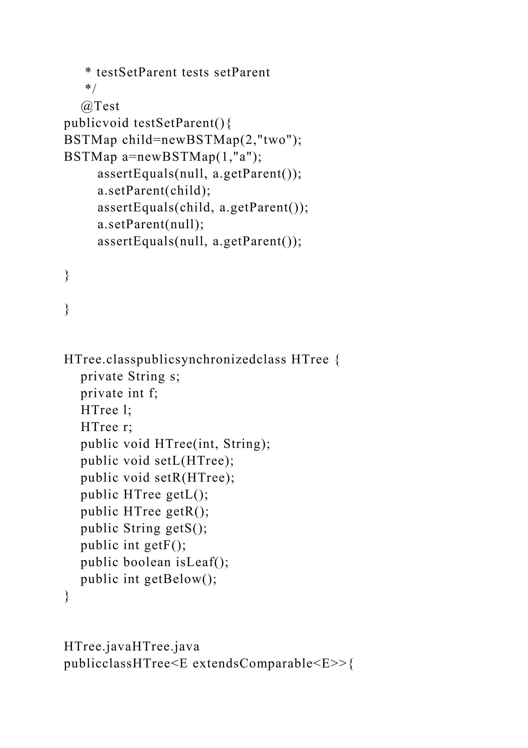 * testSetParent tests setParent
*/
@Test
publicvoid testSetParent(){
BSTMap child=newBSTMap(2,"two");
BSTMap a=newBSTMap(1,"a");
assertEquals(null, a.getParent());
a.setParent(child);
assertEquals(child, a.getParent());
a.setParent(null);
assertEquals(null, a.getParent());
}
}
HTree.classpublicsynchronizedclass HTree {
private String s;
private int f;
HTree l;
HTree r;
public void HTree(int, String);
public void setL(HTree);
public void setR(HTree);
public HTree getL();
public HTree getR();
public String getS();
public int getF();
public boolean isLeaf();
public int getBelow();
}
HTree.javaHTree.java
publicclassHTree<E extendsComparable<E>>{
 