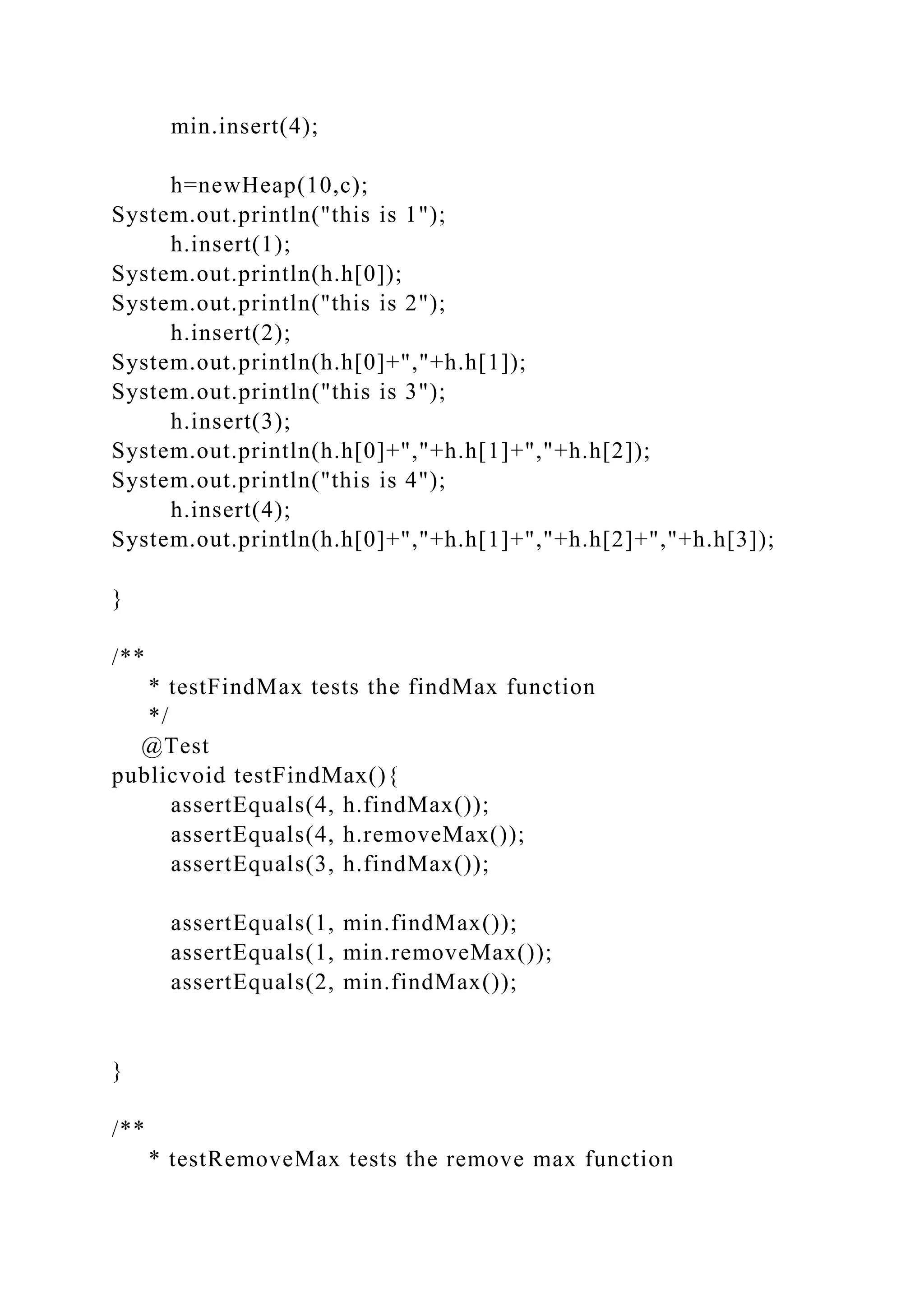 min.insert(4);
h=newHeap(10,c);
System.out.println("this is 1");
h.insert(1);
System.out.println(h.h[0]);
System.out.println("this is 2");
h.insert(2);
System.out.println(h.h[0]+","+h.h[1]);
System.out.println("this is 3");
h.insert(3);
System.out.println(h.h[0]+","+h.h[1]+","+h.h[2]);
System.out.println("this is 4");
h.insert(4);
System.out.println(h.h[0]+","+h.h[1]+","+h.h[2]+","+h.h[3]);
}
/**
* testFindMax tests the findMax function
*/
@Test
publicvoid testFindMax(){
assertEquals(4, h.findMax());
assertEquals(4, h.removeMax());
assertEquals(3, h.findMax());
assertEquals(1, min.findMax());
assertEquals(1, min.removeMax());
assertEquals(2, min.findMax());
}
/**
* testRemoveMax tests the remove max function
 