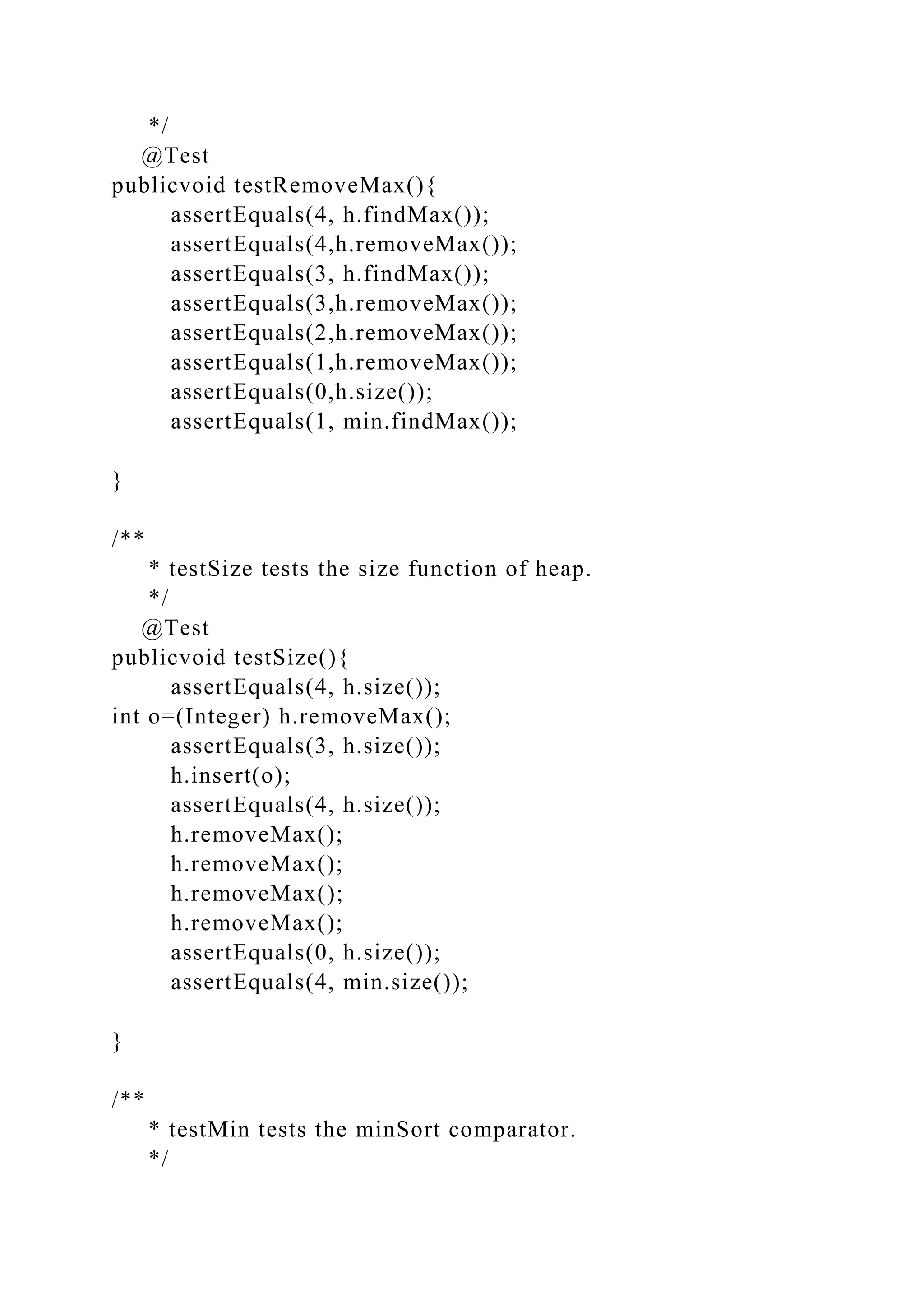 */
@Test
publicvoid testRemoveMax(){
assertEquals(4, h.findMax());
assertEquals(4,h.removeMax());
assertEquals(3, h.findMax());
assertEquals(3,h.removeMax());
assertEquals(2,h.removeMax());
assertEquals(1,h.removeMax());
assertEquals(0,h.size());
assertEquals(1, min.findMax());
}
/**
* testSize tests the size function of heap.
*/
@Test
publicvoid testSize(){
assertEquals(4, h.size());
int o=(Integer) h.removeMax();
assertEquals(3, h.size());
h.insert(o);
assertEquals(4, h.size());
h.removeMax();
h.removeMax();
h.removeMax();
h.removeMax();
assertEquals(0, h.size());
assertEquals(4, min.size());
}
/**
* testMin tests the minSort comparator.
*/
 
