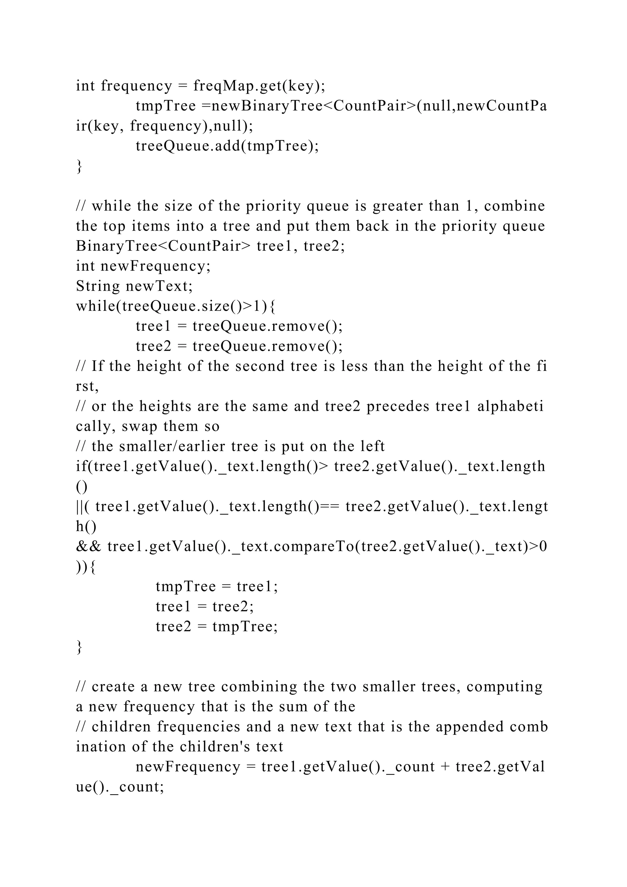 int frequency = freqMap.get(key);
tmpTree =newBinaryTree<CountPair>(null,newCountPa
ir(key, frequency),null);
treeQueue.add(tmpTree);
}
// while the size of the priority queue is greater than 1, combine
the top items into a tree and put them back in the priority queue
BinaryTree<CountPair> tree1, tree2;
int newFrequency;
String newText;
while(treeQueue.size()>1){
tree1 = treeQueue.remove();
tree2 = treeQueue.remove();
// If the height of the second tree is less than the height of the fi
rst,
// or the heights are the same and tree2 precedes tree1 alphabeti
cally, swap them so
// the smaller/earlier tree is put on the left
if(tree1.getValue()._text.length()> tree2.getValue()._text.length
()
||( tree1.getValue()._text.length()== tree2.getValue()._text.lengt
h()
&& tree1.getValue()._text.compareTo(tree2.getValue()._text)>0
)){
tmpTree = tree1;
tree1 = tree2;
tree2 = tmpTree;
}
// create a new tree combining the two smaller trees, computing
a new frequency that is the sum of the
// children frequencies and a new text that is the appended comb
ination of the children's text
newFrequency = tree1.getValue()._count + tree2.getVal
ue()._count;
 
