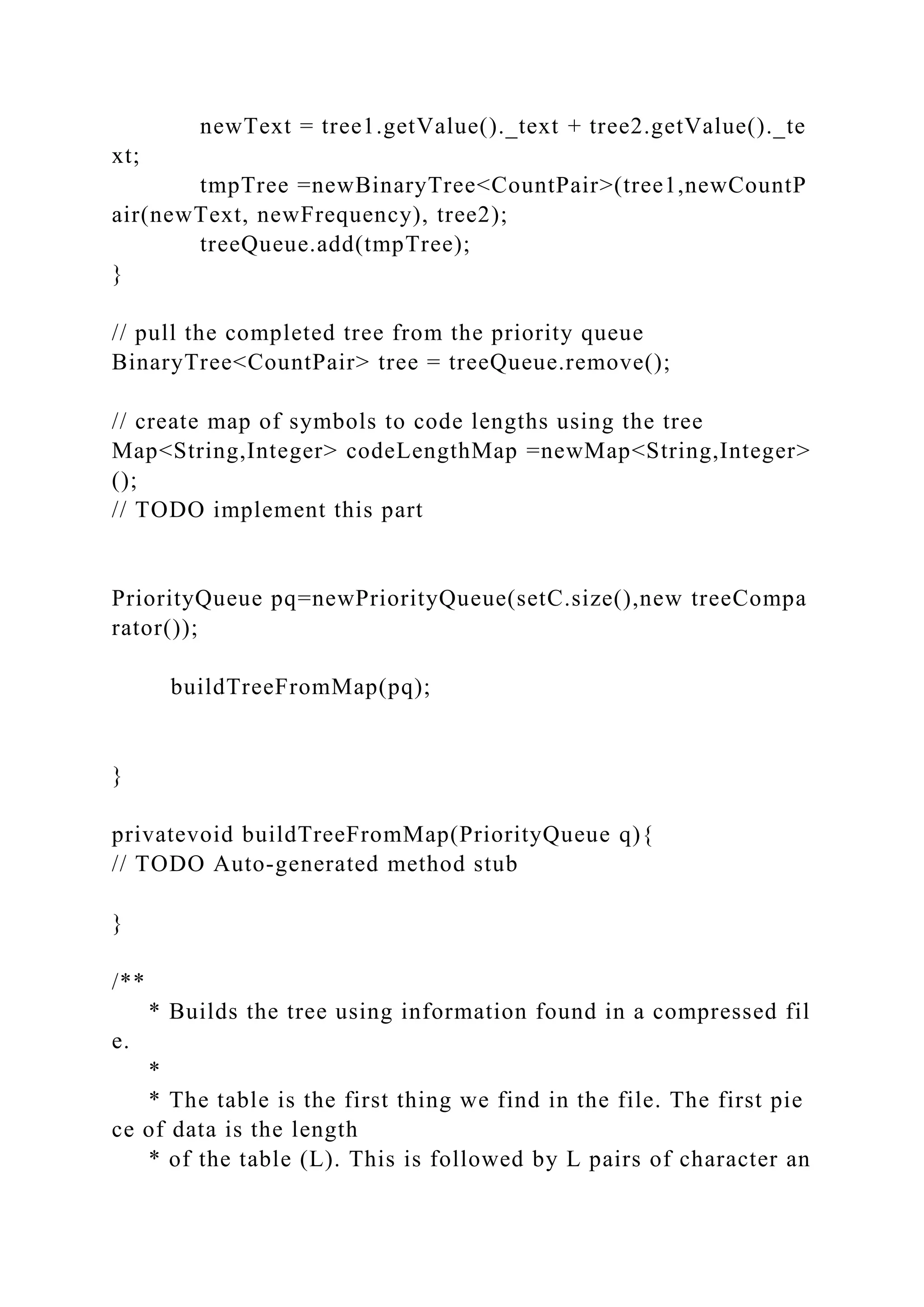 newText = tree1.getValue()._text + tree2.getValue()._te
xt;
tmpTree =newBinaryTree<CountPair>(tree1,newCountP
air(newText, newFrequency), tree2);
treeQueue.add(tmpTree);
}
// pull the completed tree from the priority queue
BinaryTree<CountPair> tree = treeQueue.remove();
// create map of symbols to code lengths using the tree
Map<String,Integer> codeLengthMap =newMap<String,Integer>
();
// TODO implement this part
PriorityQueue pq=newPriorityQueue(setC.size(),new treeCompa
rator());
buildTreeFromMap(pq);
}
privatevoid buildTreeFromMap(PriorityQueue q){
// TODO Auto-generated method stub
}
/**
* Builds the tree using information found in a compressed fil
e.
*
* The table is the first thing we find in the file. The first pie
ce of data is the length
* of the table (L). This is followed by L pairs of character an
 