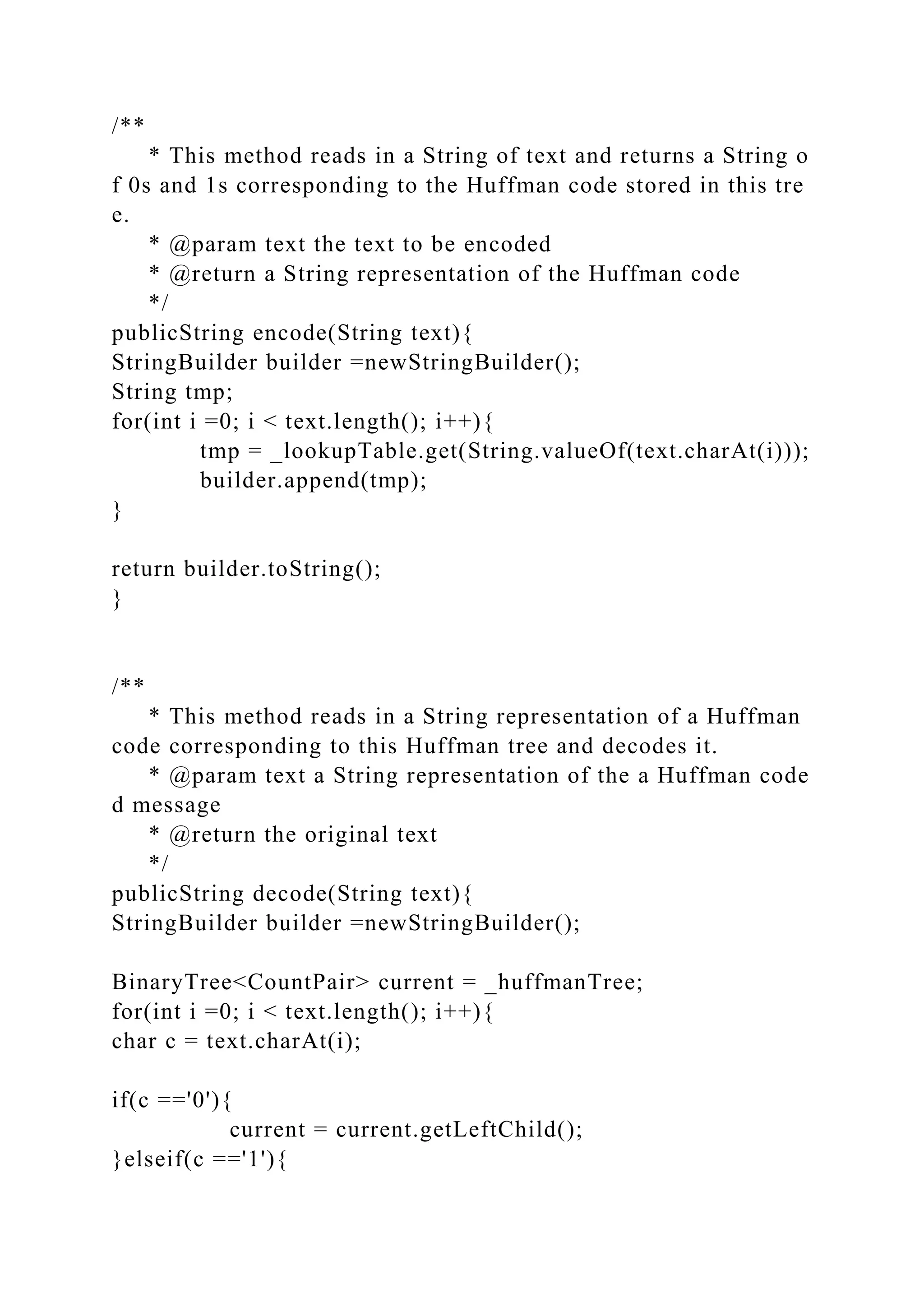 /**
* This method reads in a String of text and returns a String o
f 0s and 1s corresponding to the Huffman code stored in this tre
e.
* @param text the text to be encoded
* @return a String representation of the Huffman code
*/
publicString encode(String text){
StringBuilder builder =newStringBuilder();
String tmp;
for(int i =0; i < text.length(); i++){
tmp = _lookupTable.get(String.valueOf(text.charAt(i)));
builder.append(tmp);
}
return builder.toString();
}
/**
* This method reads in a String representation of a Huffman
code corresponding to this Huffman tree and decodes it.
* @param text a String representation of the a Huffman code
d message
* @return the original text
*/
publicString decode(String text){
StringBuilder builder =newStringBuilder();
BinaryTree<CountPair> current = _huffmanTree;
for(int i =0; i < text.length(); i++){
char c = text.charAt(i);
if(c =='0'){
current = current.getLeftChild();
}elseif(c =='1'){
 
