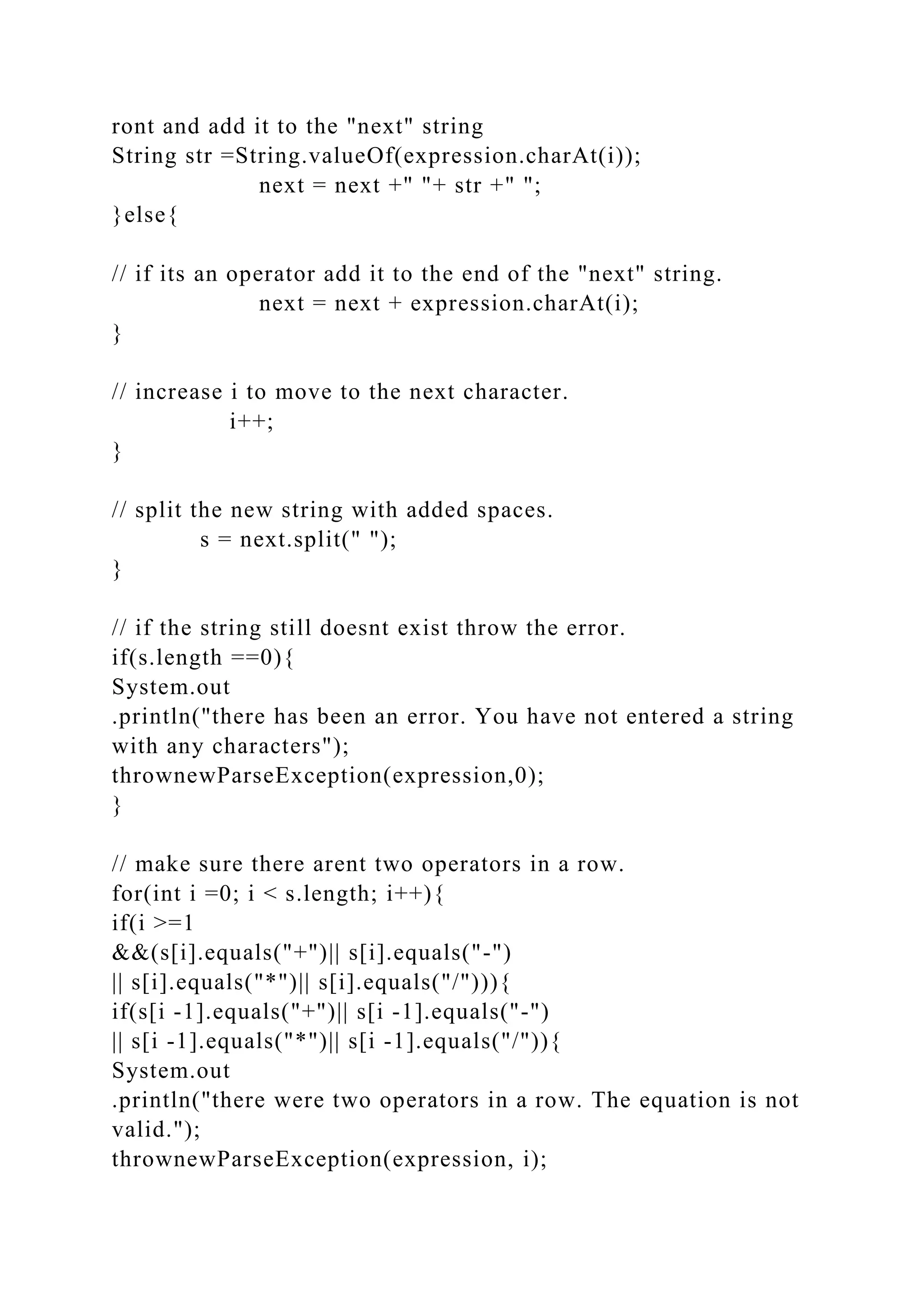 ront and add it to the "next" string
String str =String.valueOf(expression.charAt(i));
next = next +" "+ str +" ";
}else{
// if its an operator add it to the end of the "next" string.
next = next + expression.charAt(i);
}
// increase i to move to the next character.
i++;
}
// split the new string with added spaces.
s = next.split(" ");
}
// if the string still doesnt exist throw the error.
if(s.length ==0){
System.out
.println("there has been an error. You have not entered a string
with any characters");
thrownewParseException(expression,0);
}
// make sure there arent two operators in a row.
for(int i =0; i < s.length; i++){
if(i >=1
&&(s[i].equals("+")|| s[i].equals("-")
|| s[i].equals("*")|| s[i].equals("/"))){
if(s[i -1].equals("+")|| s[i -1].equals("-")
|| s[i -1].equals("*")|| s[i -1].equals("/")){
System.out
.println("there were two operators in a row. The equation is not
valid.");
thrownewParseException(expression, i);
 