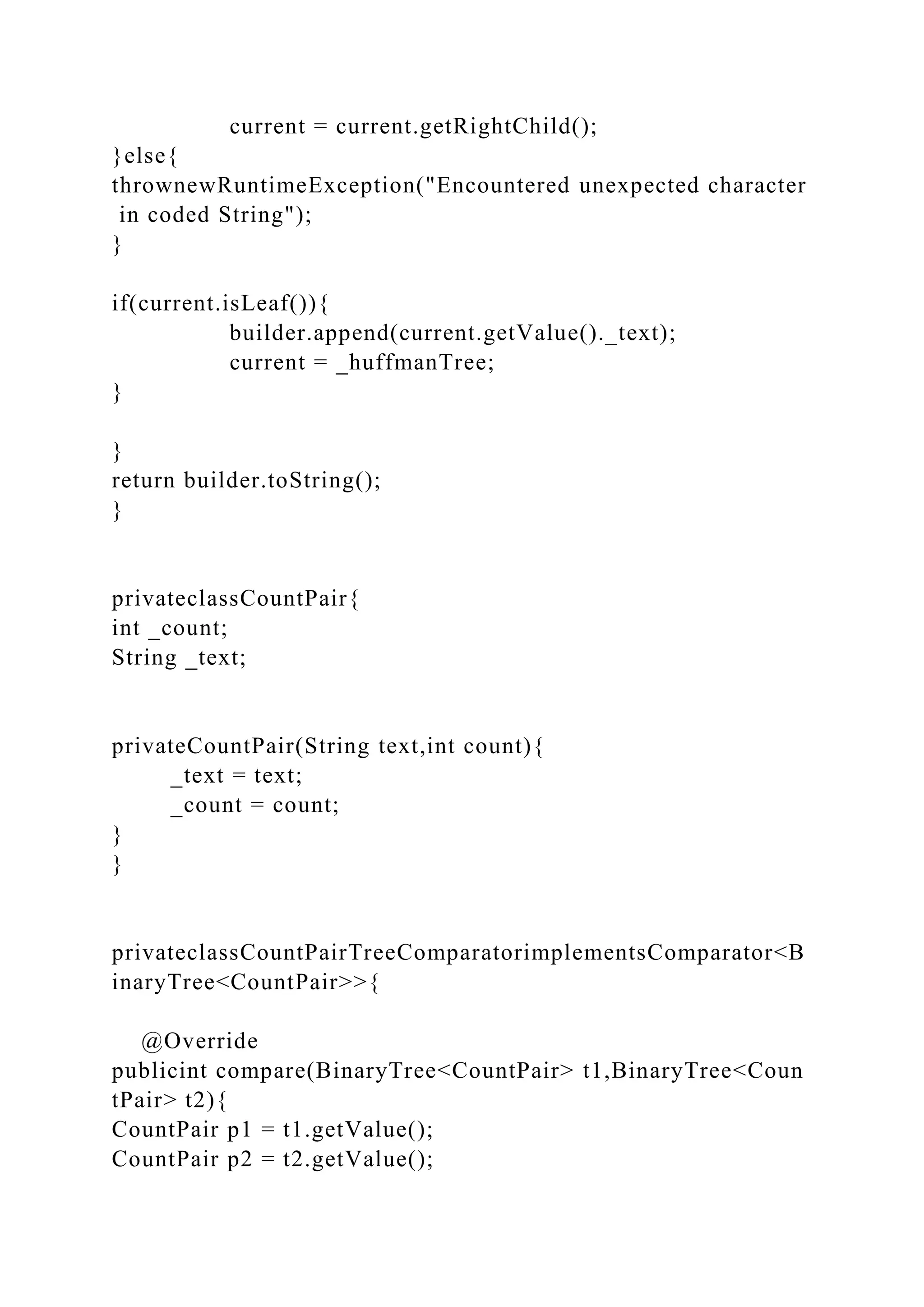 current = current.getRightChild();
}else{
thrownewRuntimeException("Encountered unexpected character
in coded String");
}
if(current.isLeaf()){
builder.append(current.getValue()._text);
current = _huffmanTree;
}
}
return builder.toString();
}
privateclassCountPair{
int _count;
String _text;
privateCountPair(String text,int count){
_text = text;
_count = count;
}
}
privateclassCountPairTreeComparatorimplementsComparator<B
inaryTree<CountPair>>{
@Override
publicint compare(BinaryTree<CountPair> t1,BinaryTree<Coun
tPair> t2){
CountPair p1 = t1.getValue();
CountPair p2 = t2.getValue();
 