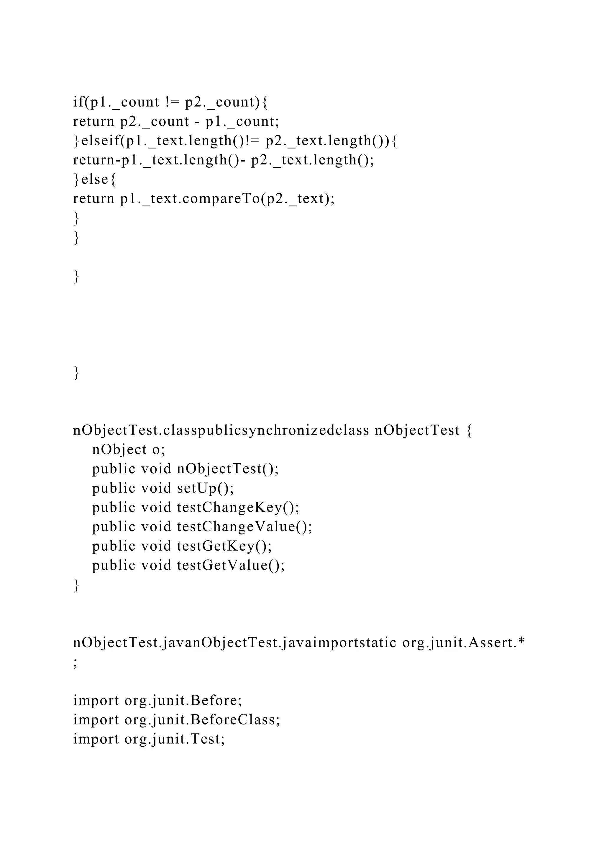 if(p1._count != p2._count){
return p2._count - p1._count;
}elseif(p1._text.length()!= p2._text.length()){
return-p1._text.length()- p2._text.length();
}else{
return p1._text.compareTo(p2._text);
}
}
}
}
nObjectTest.classpublicsynchronizedclass nObjectTest {
nObject o;
public void nObjectTest();
public void setUp();
public void testChangeKey();
public void testChangeValue();
public void testGetKey();
public void testGetValue();
}
nObjectTest.javanObjectTest.javaimportstatic org.junit.Assert.*
;
import org.junit.Before;
import org.junit.BeforeClass;
import org.junit.Test;
 